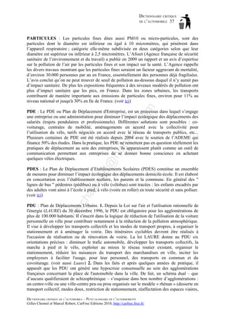 DICTIONNAIRE CRITIQUE
DE L’AUTOMOBILE 37

om

PARTICULES : Les particules fines dites aussi PM10 ou micro-particules, sont des
particules dont le diamètre est inférieur ou égal à 10 micromètres, qui pénètrent dans
l’appareil respiratoire ; catégorie elle-même subdivisée en deux catégories selon que leur
diamètre est supérieur ou inférieur à 2,5 micromètres. L’Afsset (Agence française de sécurité
sanitaire de l’environnement et du travail) a publié en 2009 un rapport et un avis d’expertise
sur la pollution de l’air par les particules fines et son impact sur la santé. L’Agence rappelle
les divers travaux montrant que les particules fines seraient un facteur aggravant de mortalité,
d’environ 30.000 personnes par an en France, essentiellement des personnes déjà fragilisées.
L’avis conclut qu’on ne peut trouver de seuil de pollution au-dessous duquel il n’y aurait pas
d’impact sanitaire. De plus les expositions fréquentes à des niveaux modérés de pollution ont
plus d’impact sanitaire que les pics, en France. Dans les zones urbaines, les transports
contribuent de manière importante aux émissions de particules fines, environ pour 11% au
niveau national et jusqu'à 30% en Ile de France. (voir ici)

d@

ho

tm
a

il.c

PDE : Le PDE ou Plan de Déplacement d'Entreprise, est un processus dans lequel s’engage
une entreprise ou une administration pour diminuer l’impact écologique des déplacements des
salariés (trajets pendulaires et professionnels). Différentes solutions sont possibles : covoiturage, centrales de mobilité, aménagements en accord avec la collectivité pour
l’utilisation du vélo, tarifs négociés en accord avec le réseau de transports publics, etc...
Plusieurs centaines de PDE ont été réalisés depuis 2004 avec le soutien de l’ADEME qui
finance 50% des études. Dans la pratique, les PDE ne remettent pas en question réellement les
pratiques de déplacement au sein des entreprises, ils apparaissent plutôt comme un outil de
communication permettant aux entreprises de se donner bonne conscience en achetant
quelques vélos électriques.

ch

as

aa

PDES : Le Plan de Déplacement d’Etablissements Scolaires (PDES) constitue un ensemble
de mesures pour diminuer l’impact écologique des déplacements domicile-école. Il est élaboré
en concertation avec l’établissement scolaire, les parents et la commune. En général des "
lignes de bus " pédestres (pédibus) ou à vélo (vélobus) sont tracées : les enfants encadrés par
des adultes vont ainsi à l’école à pied, à vélo (voire en roller) en toute sécurité et sans polluer.
(voir ici)

ba

PDU : Plan de Déplacements Urbains. 1. Depuis la Loi sur l'air et l'utilisation rationnelle de
l'énergie (LAURE) du 30 décembre 1996, le PDU est obligatoire pour les agglomérations de
plus de 100.000 habitants. Il s'inscrit dans la logique de réduction de l'utilisation de la voiture
personnelle en ville pour contribuer notamment à la réduction de la pollution atmosphérique.
Il vise à développer les transports collectifs et les modes de transport propres, à organiser le
stationnement et à aménager la voirie. Des itinéraires cyclables devront être réalisés à
l'occasion de réalisation ou de rénovation de voirie. La loi LAURE donne au PDU six
orientations précises : diminuer le trafic automobile, développer les transports collectifs, la
marche à pied et le vélo, exploiter au mieux le réseau routier existant, organiser le
stationnement, réduire les nuisances du transport des marchandises en ville, inciter les
employeurs à faciliter l'usage, pour leur personnel, des transports en commun et du
covoiturage. (voir aussi Laure) 2. Dans les faits et après quelques années de pratique, il
apparaît que les PDU ont généré une hypocrisie consensuelle au sein des agglomérations
françaises concernant la place de l'automobile dans la ville. De fait, un schéma dual – que
d’aucuns qualifieraient de schizophrénique – s’esquisse dans bon nombre d’agglomérations :
un centre-ville ou une ville-centre peu ou prou organisés sur le modèle « rhénan » (desserte en
transport collectif, modes doux, restriction de stationnement, réaffectation des espaces viaires,
DICTIONNAIRE CRITIQUE DE L’AUTOMOBILE – PETIT GLOSSAIRE DE L’ALTERMOBILITÉ
Gilles Chomel et Marcel Robert, CarFree Editions 2010, http://carfree.free.fr/

 