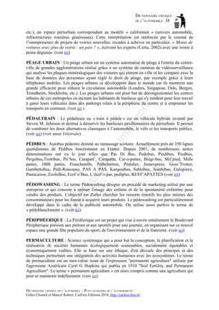 DICTIONNAIRE CRITIQUE
DE L’AUTOMOBILE 38
etc.), un espace périurbain correspondant au modèle « californien » (univers automobile,
infrastructures routières généreuses). Cette interprétation est renforcée par le constat de
l’omniprésence de projets de voiries nouvelles, rocades à achever en particulier. « Moins de
voitures avec plus de voirie : un pari ? », écrivent les experts (Certu, 2002) avec une ironie à
peine déguisée. (voir ici)

om

PÉAGE URBAIN : Un péage urbain est un système automatisé de péage à l'entrée du centreville de grandes agglomérations réalisé grâce à un système de caméras de vidéosurveillance
qui analyse les plaques minéralogiques des voitures qui entrent en ville et les compare avec la
base de données des personnes ayant réglé le droit de péage, par exemple grâce à leurs
téléphones mobiles. Les péages urbains se développent dans le monde car ils montrent une
grande efficacité pour réduire la circulation automobile (Londres, Singapour, Oslo, Bergen,
Trondheim, Stockholm, etc.). Les péages urbains ont pour but de décongestionner les centres
urbains de ces métropoles en incitant les habitants de banlieue qui s'y rendent pour leur travail
à garer leurs véhicules dans des parkings relais à la périphérie du centre et à emprunter les
transports en commun. (voir ici )

tm
a

il.c

PÉDALTRAIN : Le pédaltrain ou « train à pédale » est un véhicule hybride inventé par
Steven M. Johnson et destiné à desservir les banlieues pavillonnaires du périurbain. Il permet
de combiner les deux alternatives classiques à l’automobile, le vélo et les transports publics.
(voir ici) (voir aussi Vélotrain).

as

aa

d@

ho

PÉDIBUS : Autobus pédestre destiné au ramassage scolaire. Actuellement près de 350 lignes
quotidiennes de Pédibus fonctionnent en France. Depuis 2001, de nombreuses autres
dénominations ont vu le jour telles que Pas Di Bus, Pedobus, Piedibus, Piedbus,
Pergobus,Trottibus, Pti’bus, Carapatt’, Carapatte, Car-a-pattes, Brégi-bus, Mil’pied, Mille
pattes, 1000 pattes, Franchenille, Pédichartres, Pédidier, Jomexpress, Goss’Trotter,
Gambettobus, Pédi-Rousseau, PAS A PAS, Kangoubus, Sablobus, Jeanbibus, Galopince,
Pastacaisse, EcoloBus, Ecol’o’Bus, L’écol’o pas, pediplus, REST’APATTES (voir ici)

ba

ch

PÉDOWASHING : Le terme Pédowashing désigne un procédé de marketing utilisé par une
entreprise et qui consiste à utiliser l'image des enfants et de la spontanéité enfantine pour
vendre des produits. L'objectif est d'aller chercher les ressorts émotifs les plus intimes des
consommateurs pour les forcer à acquérir leurs produits. Le pédowashing est particulièrement
développé dans le cadre de la publicité automobile. On utilise aussi parfois le terme de
« pédoblanchiment ». (voir ici)
PÉRIPHÉERIQUE : La Périféerique est un projet qui vise à ouvrir entièrement le Boulevard
Périphérique parisien aux piétons et aux sportifs pour une journée, en organisant sur ce nouvel
espace une grande fête populaire du sport, de l'environnement et de la fraternité. (voir ici)
PERMACULTURE : Science systémique qui a pour but la conception, la planification et la
réalisation de sociétés humaines écologiquement soutenables, socialement équitables et
économiquement viables. Elle se base sur une éthique, d'où découle des principes et des
techniques permettant une intégration des activités humaines avec les écosystèmes. Le terme
de permaculture est un mot-valise issue de l'expression "permanent agriculture" utilisée par
l'agronome Américain Cyril G Hopkins qui publia en 1910 "Soil Fertility and Permanent
Agriculture". Le terme « permanent agriculture » est alors compris comme une agriculture qui
peut se maintenir indéfiniment. (voir ici)
DICTIONNAIRE CRITIQUE DE L’AUTOMOBILE – PETIT GLOSSAIRE DE L’ALTERMOBILITÉ
Gilles Chomel et Marcel Robert, CarFree Editions 2010, http://carfree.free.fr/

 