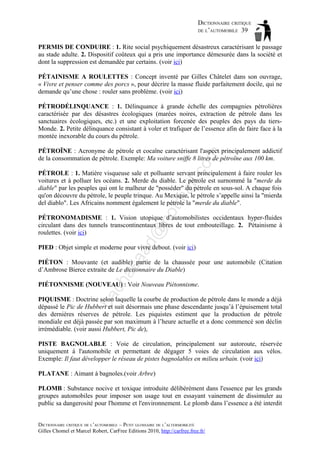 DICTIONNAIRE CRITIQUE
DE L’AUTOMOBILE 39
PERMIS DE CONDUIRE : 1. Rite social psychiquement désastreux caractérisant le passage
au stade adulte. 2. Dispositif coûteux qui a pris une importance démesurée dans la société et
dont la suppression est demandée par certains. (voir ici)
PÉTAINISME A ROULETTES : Concept inventé par Gilles Châtelet dans son ouvrage,
« Vivre et penser comme des porcs », pour décrire la masse fluide parfaitement docile, qui ne
demande qu’une chose : rouler sans problème. (voir ici)
PÉTRODÉLINQUANCE : 1. Délinquance à grande échelle des compagnies pétrolières
caractérisée par des désastres écologiques (marées noires, extraction de pétrole dans les
sanctuaires écologiques, etc.) et une exploitation forcenée des peuples des pays du tiersMonde. 2. Petite délinquance consistant à voler et trafiquer de l’essence afin de faire face à la
montée inexorable du cours du pétrole.

om

PÉTROÏNE : Acronyme de pétrole et cocaïne caractérisant l'aspect principalement addictif
de la consommation de pétrole. Exemple: Ma voiture sniffe 8 litres de pétroïne aux 100 km.

ho

tm
a

il.c

PÉTROLE : 1. Matière visqueuse sale et polluante servant principalement à faire rouler les
voitures et à polluer les océans. 2. Merde du diable. Le pétrole est surnommé la "merde du
diable" par les peuples qui ont le malheur de "posséder" du pétrole en sous-sol. A chaque fois
qu'on découvre du pétrole, le peuple trinque. Au Mexique, le pétrole s’appelle ainsi la "mierda
del diablo". Les Africains nomment également le pétrole la "merde du diable".

d@

PÉTRONOMADISME : 1. Vision utopique d’automobilistes occidentaux hyper-fluides
circulant dans des tunnels transcontinentaux libres de tout embouteillage. 2. Pétainisme à
roulettes. (voir ici)

aa

PIED : Objet simple et moderne pour vivre debout. (voir ici)

ch

as

PIÉTON : Mouvante (et audible) partie de la chaussée pour une automobile (Citation
d’Ambrose Bierce extraite de Le dictionnaire du Diable)

ba

PIÉTONNISME (NOUVEAU) : Voir Nouveau Piétonnisme.
PIQUISME : Doctrine selon laquelle la courbe de production de pétrole dans le monde a déjà
dépassé le Pic de Hubbert et suit désormais une phase descendante jusqu’à l’épuisement total
des dernières réserves de pétrole. Les piquistes estiment que la production de pétrole
mondiale est déjà passée par son maximum à l’heure actuelle et a donc commencé son déclin
irrémédiable. (voir aussi Hubbert, Pic de),
PISTE BAGNOLABLE : Voie de circulation, principalement sur autoroute, réservée
uniquement à l'automobile et permettant de dégager 5 voies de circulation aux vélos.
Exemple: Il faut développer le réseau de pistes bagnolables en milieu urbain. (voir ici)
PLATANE : Aimant à bagnoles.(voir Arbre)
PLOMB : Substance nocive et toxique introduite délibérément dans l'essence par les grands
groupes automobiles pour imposer son usage tout en essayant vainement de dissimuler au
public sa dangerosité pour l'homme et l'environnement. Le plomb dans l’essence a été interdit
DICTIONNAIRE CRITIQUE DE L’AUTOMOBILE – PETIT GLOSSAIRE DE L’ALTERMOBILITÉ
Gilles Chomel et Marcel Robert, CarFree Editions 2010, http://carfree.free.fr/

 
