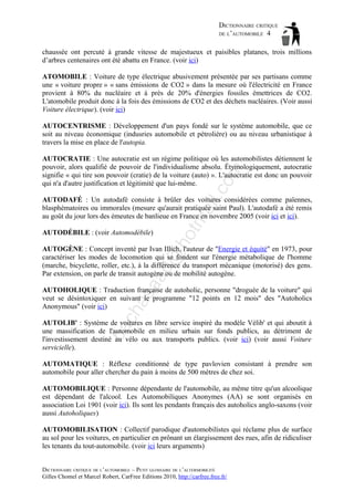 DICTIONNAIRE CRITIQUE
DE L’AUTOMOBILE 4
chaussée ont percuté à grande vitesse de majestueux et paisibles platanes, trois millions
d’arbres centenaires ont été abattu en France. (voir ici)
ATOMOBILE : Voiture de type électrique abusivement présentée par ses partisans comme
une « voiture propre » « sans émissions de CO2 » dans la mesure où l'électricité en France
provient à 80% du nucléaire et à près de 20% d'énergies fossiles émettrices de CO2.
L'atomobile produit donc à la fois des émissions de CO2 et des déchets nucléaires. (Voir aussi
Voiture électrique). (voir ici)
AUTOCENTRISME : Développement d'un pays fondé sur le système automobile, que ce
soit au niveau économique (indusries automobile et pétrolière) ou au niveau urbanistique à
travers la mise en place de l'autopia.

il.c

om

AUTOCRATIE : Une autocratie est un régime politique où les automobilistes détiennent le
pouvoir, alors qualifié de pouvoir de l'individualisme absolu. Étymologiquement, autocratie
signifie « qui tire son pouvoir (cratie) de la voiture (auto) ». L'autocratie est donc un pouvoir
qui n'a d'autre justification et légitimité que lui-même.

ho

AUTODÉBILE : (voir Automodébile)

tm
a

AUTODAFÉ : Un autodafé consiste à brûler des voitures considérées comme païennes,
blasphématoires ou immorales (mesure qu'aurait pratiquée saint Paul). L'autodafé a été remis
au goût du jour lors des émeutes de banlieue en France en novembre 2005 (voir ici et ici).

aa

d@

AUTOGÈNE : Concept inventé par Ivan Illich, l'auteur de "Energie et équité" en 1973, pour
caractériser les modes de locomotion qui se fondent sur l'énergie métabolique de l'homme
(marche, bicyclette, roller, etc.), à la différence du transport mécanique (motorisé) des gens.
Par extension, on parle de transit autogène ou de mobilité autogène.

ch

as

AUTOHOLIQUE : Traduction française de autoholic, personne "droguée de la voiture" qui
veut se désintoxiquer en suivant le programme "12 points en 12 mois" des "Autoholics
Anonymous" (voir ici)

ba

AUTOLIB' : Système de voitures en libre service inspiré du modèle Vélib' et qui aboutit à
une massification de l'automobile en milieu urbain sur fonds publics, au détriment de
l'investissement destiné au vélo ou aux transports publics. (voir ici) (voir aussi Voiture
servicielle).
AUTOMATIQUE : Réflexe conditionné de type pavlovien consistant à prendre son
automobile pour aller chercher du pain à moins de 500 mètres de chez soi.
AUTOMOBILIQUE : Personne dépendante de l'automobile, au même titre qu'un alcoolique
est dépendant de l'alcool. Les Automobiliques Anonymes (AA) se sont organisés en
association Loi 1901 (voir ici). Ils sont les pendants français des autoholics anglo-saxons (voir
aussi Autoholiques)
AUTOMOBILISATION : Collectif parodique d'automobilistes qui réclame plus de surface
au sol pour les voitures, en particulier en prônant un élargissement des rues, afin de ridiculiser
les tenants du tout-automobile. (voir ici leurs arguments)
DICTIONNAIRE CRITIQUE DE L’AUTOMOBILE – PETIT GLOSSAIRE DE L’ALTERMOBILITÉ
Gilles Chomel et Marcel Robert, CarFree Editions 2010, http://carfree.free.fr/

 
