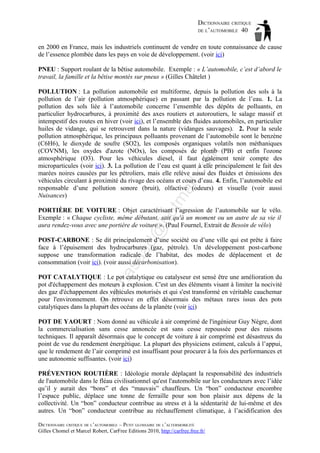 DICTIONNAIRE CRITIQUE
DE L’AUTOMOBILE 40
en 2000 en France, mais les industriels continuent de vendre en toute connaissance de cause
de l’essence plombée dans les pays en voie de développement. (voir ici)
PNEU : Support roulant de la bêtise automobile. Exemple : « L’automobile, c’est d’abord le
travail, la famille et la bêtise montés sur pneus » (Gilles Châtelet )

tm
a

il.c

om

POLLUTION : La pollution automobile est multiforme, depuis la pollution des sols à la
pollution de l’air (pollution atmosphérique) en passant par la pollution de l’eau. 1. La
pollution des sols liée à l’automobile concerne l’ensemble des dépôts de polluants, en
particulier hydrocarbures, à proximité des axes routiers et autoroutiers, le salage massif et
intempestif des routes en hiver (voir ici), et l’ensemble des fluides automobiles, en particulier
huiles de vidange, qui se retrouvent dans la nature (vidanges sauvages). 2. Pour la seule
pollution atmosphérique, les principaux polluants provenant de l’automobile sont le benzène
(C6H6), le dioxyde de soufre (SO2), les composés organiques volatils non méthaniques
(COVNM), les oxydes d'azote (NOx), les composés de plomb (PB) et enfin l'ozone
atmosphérique (O3). Pour les véhicules diesel, il faut également tenir compte des
microparticules (voir ici). 3. La pollution de l’eau est quant à elle principalement le fait des
marées noires causées par les pétroliers, mais elle relève aussi des fluides et émissions des
véhicules circulant à proximité du rivage des océans et cours d’eau. 4. Enfin, l’automobile est
responsable d’une pollution sonore (bruit), olfactive (odeurs) et visuelle (voir aussi
Nuisances)

d@

ho

PORTIÈRE DE VOITURE : Objet caractérisant l’agression de l’automobile sur le vélo.
Exemple : « Chaque cycliste, même débutant, sait qu'à un moment ou un autre de sa vie il
aura rendez-vous avec une portière de voiture ». (Paul Fournel, Extrait de Besoin de vélo)

as

aa

POST-CARBONE : Se dit principalement d’une société ou d’une ville qui est prête à faire
face à l’épuisement des hydrocarbures (gaz, pétrole). Un développement post-carbone
suppose une transformation radicale de l’habitat, des modes de déplacement et de
consommation (voir ici). (voir aussi décarbonisation).

ba

ch

POT CATALYTIQUE : Le pot catalytique ou catalyseur est sensé être une amélioration du
pot d'échappement des moteurs à explosion. C'est un des éléments visant à limiter la nocivité
des gaz d'échappement des véhicules motorisés et qui s'est transformé en véritable cauchemar
pour l'environnement. On retrouve en effet désormais des métaux rares issus des pots
catalytiques dans la plupart des océans de la planète (voir ici)
POT DE YAOURT : Nom donné au véhicule à air comprimé de l'ingénieur Guy Nègre, dont
la commercialisation sans cesse annoncée est sans cesse repoussée pour des raisons
techniques. Il apparaît désormais que le concept de voiture à air comprimé est désastreux du
point de vue du rendement énergétique. La plupart des physiciens estiment, calculs à l’appui,
que le rendement de l’air comprimé est insuffisant pour procurer à la fois des performances et
une autonomie suffisantes. (voir ici)
PRÉVENTION ROUTIÈRE : Idéologie morale déplaçant la responsabilité des industriels
de l'automobile dans le fléau civilisationnel qu'est l'automobile sur les conducteurs avec l’idée
qu’il y aurait des “bons” et des “mauvais” chauffeurs. Un “bon” conducteur encombre
l’espace public, déplace une tonne de ferraille pour son bon plaisir aux dépens de la
collectivité. Un “bon” conducteur contribue au stress et à la sédentarité de lui-même et des
autres. Un “bon” conducteur contribue au réchauffement climatique, à l’acidification des
DICTIONNAIRE CRITIQUE DE L’AUTOMOBILE – PETIT GLOSSAIRE DE L’ALTERMOBILITÉ
Gilles Chomel et Marcel Robert, CarFree Editions 2010, http://carfree.free.fr/

 