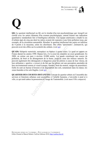 DICTIONNAIRE CRITIQUE
DE L’AUTOMOBILE 42

Q
om

QI : Le quotient intellectuel ou QI, est le résultat d'un test psychométrique qui, lorsqu'il est
corrélé avec les autres éléments d'un examen psychologique, entend fournir une indication
quantitative standardisée liée à l'intelligence abstraite. Une équipe américaine a étudié le cas
d’enfants âgés de cinq ans dont les mères avaient été exposées à une forte pollution issue, par
exemple, de la circulation automobile. Résultat: le quotient intellectuel des sujets est inférieur
de 4 points à la moyenne, selon les chercheurs. Des effets “persistants”, estiment-ils, qui
peuvent avoir des effets sur la scolarité des enfants. (voir ici)

d@

ho

tm
a

il.c

QUAD : Saloperie motorisée, monoplace ou biplace à quatre roues. Le quad est apparu en
France durant les années 1990. Depuis lors, il n’a cessé de connaître un essor grandissant. En
2008, on estime son parc à environ 10.000 unités. Les quads constituent une source de
pollution, de bruit et de dérangement de la faune, jusqu’au cœur des milieux naturels. Ils
peuvent également être dérangeants et dangereux pour les piétons à cause de leur vitesse, de
leur utilisation « sportive » (cross) et du fait que les pilotes ont une perception amoindrie de
leur environnement sonore et visuel (casque, lunettes, bruit du moteur, nuages de poussières).
Enfin ils sont un facteur d’érosion et de dégradation des sols, notamment dans les dunes, les
zones humides et les sols fragiles. (voir ici)

ba

ch

as

aa

QUARTIER DES COURTES DISTANCES : Concept de quartier urbain où l’ensemble des
services et fonctions urbaines sont accessibles à l’échelle humaine, c’est-à-dire à pied et à
vélo, ce qui rend caducs la possession et l’usage de l’automobile. (voir aussi Ville compacte)

DICTIONNAIRE CRITIQUE DE L’AUTOMOBILE – PETIT GLOSSAIRE DE L’ALTERMOBILITÉ
Gilles Chomel et Marcel Robert, CarFree Editions 2010, http://carfree.free.fr/

 