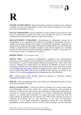 DICTIONNAIRE CRITIQUE
DE L’AUTOMOBILE 43

R
RADARS AUTOMATIQUES : Dispositif technique, installé sur certaines routes seulement
et signalé à l’avance aux automobilistes, destiné à faire ralentir brusquement et de manière
provisoire les automobiles. (voir ici)

om

RALLYE PARIS-DAKAR : Course automobile de riches organisée chez les pauvres ayant
pour but d’augmenter les profits des riches et les nuisances des pauvres et provoquant
régulièrement la mort de piétons africains, en particulier d’enfants.

ho

tm
a

il.c

RÉCHAUFFEMENT CLIMATIQUE : Réchauffement de l'atmosphère terrestre dû à
l'augmentation de la concentration de certains gaz absorbant le rayonnement terrestre et
retardant ainsi la perte d'énergie vers l'espace. On entend par changements climatiques des
changements de climat qui sont attribués directement ou indirectement à une activité humaine
altérant la composition de l'atmosphère mondiale et qui viennent s'ajouter à la variabilité
naturelle du climat observée au cours de périodes comparables. Exemple : L’automobile joue
un rôle important dans le réchauffement climatique.

d@

REPORT MODAL : Voir Transfert modal.

ba

ch

as

aa

RÉSEAU VERT : La civilisation de l'automobile a quadrillé le pays d'infrastructures
motorisées aux effets négatifs sur l'environnement et sur la biodiversité. Le récent grenelle de
l'environnement a remis à l'avant-scène la nécessité de préserver une "trame verte" pour
assurer la continuité de la biodiversité. Il est nécessaire de réhabiliter un réseau de voies
écomobiles à l'échelle du territoire français. Des initiatives dans ce sens voient le jour comme
le site européen des voies vertes, l'association Réseau Vert qui a pour but de promouvoir la
mise en oeuvre d'un réseau vert à Paris, ensemble de rues réservées aux piétons et aux
cyclistes, et le site web LecoLomobiLe pour le département des Alpes-Maritimes.
REV : Réseau Express Vélo. Maillage régulier de véloroutes et vélotoroutes irrigaunt
l'ensemble du territoire. (voir ici)
ROLLER : Mode de déplacement doux à part entière, pas suffisamment reconnu en France
par les pouvoirs publics. (voir ici)
ROUTE AUTOMATISÉE : 1. Projet de système de transport où les routes seraient gérées
par l’informatique afin de faire circuler des « voitures intelligentes » sans nécessité de
conducteur. L'objectif n'est rien de moins que la disparition de l'automobile traditionnelle en
ville pour un "transport public individualisé" et la création d'infrastructures spécifiques
dédiées à ces véhicules pour l'interurbain. Ces projets sont assez avancés pour avoir fait
l’objet d’études de faisabilité par des chercheurs de l’ENPC (École Nationale des Ponts et
Chaussées) qui concluent que « la route automatisée est une option économiquement
intéressante ». 2. Les routes automatisées apparaissent comme des voies spécifiques
démultipliées, comme autant de "coupures routières" dans les paysages, avec des autoroutes
DICTIONNAIRE CRITIQUE DE L’AUTOMOBILE – PETIT GLOSSAIRE DE L’ALTERMOBILITÉ
Gilles Chomel et Marcel Robert, CarFree Editions 2010, http://carfree.free.fr/

 