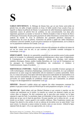 DICTIONNAIRE CRITIQUE
DE L’AUTOMOBILE 45

S
il.c

om

SABLES BITUMINEUX : 1. Mélange de bitume brut, qui est une forme semi-solide de
pétrole brut, de sable, d’argile minérale et d’eau. 2. Sable enrobé d’une couche d’eau sur
laquelle se dépose la pellicule de bitume. Les gisements de sable bitumineux représentent une
importante source de pétrole brut de synthèse, ou non conventionnelle. Les deux plus
importants gisements au monde se trouvent en Alberta (Canada) et dans le bassin du fleuve
d’Orénoque (Venezuela). De plus petits gisements de sables bitumineux existent dans d’autres
endroits du monde. 3. Avec la raréfaction des gisements pétroliers classiques et
l'augmentation du cours du pétrole, l'extraction du pétrole à partir des sables bitumineux
commence à devenir rentable, au prix de graves menaces sur l'environnement, sur le climat et
sur les populations indiennes du Canada. (voir ici)

tm
a

SALAGE : Activité saisonnière qui consiste à déverser des centaines de milliers de tonnes de
sel sur les routes tous les ans, ce qui constitue un véritable scandale écologique et
économique. (voir ici)

aa

d@

ho

SÉDENTARITÉ : Mode de vie automobile caractérisé par une position assise la plus grande
partie de la journée. La sédentarité automobile ou sédentarisme a deux types d’implications.
1. Conséquences sur l’automobiliste sédentaire : obésité, peau d'orange, teint malade,
maladies chroniques, rhumes, jambes lourdes, bronchites, etc. (voir ici) 2. Conséquences sur
les passagers de l’automobile : hypovigilance des conducteurs et tendance à
l'endormissement, risques d’accidents.

ba

ch

as

SERVICIELLE (VOITURE) : Théorie développée par un ensemble d’acteurs (groupes de
veille technologique, entreprises d’autopartage, constructeurs automobile, etc.) qui souhaitent
promouvoir un autre usage de l’automobile afin de maintenir le système automobile. Selon
eux, la voiture doit passer d'un statut individuel (possession individuelle de l'automobile) à un
statut serviciel (automobile en location ou en libre-service). Selon cette théorie, la voiture
servicielle est sensée résoudre les problèmes actuels posés par l’automobile, en prônant
l’usage et le développement de l’automobile! (voir ici)
SHWEEB : Monorail à pédale aérien qui supporte des tubes transparents contenant les
pédales et qui peut avancer à près de 90 km/h par la seule propulsion autogène. (voir ici)
SKATECAR : Sport urbain créé par Michael Hartman et qui consiste à marcher sur des
voitures qui stationnent sur le trottoir. La marche sur voiture (ou skatecar) s'opère sur une
voiture dans sa longueur. On doit commencer par le pare-choc puis monter sur la ligne
séparant le capot de l'aile. La prochaine étape est d'atteindre la base du pare-brise. Le toit est
atteint par un pas vers le haut du pare-brise. On peut marcher sur le milieu du toit - ce qui
résulte en un klonk ! sonore quand le toit semble s'affaisser. Mais l'expérience montre que
lorsque l'on atteint la vitre arrière, le toit se redresse de lui-même avec un autre klonk ! tout
aussi sonore. La descente se passe comme la montée, mais en sens inverse : d'abord la ligne
séparant l'aile du capot - s'il y a un capot arrière, etc. (voir ici)
DICTIONNAIRE CRITIQUE DE L’AUTOMOBILE – PETIT GLOSSAIRE DE L’ALTERMOBILITÉ
Gilles Chomel et Marcel Robert, CarFree Editions 2010, http://carfree.free.fr/

 