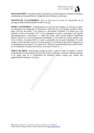 DICTIONNAIRE CRITIQUE
DE L’AUTOMOBILE 46
SIGNALISATION : Ensemble coûteux de panneaux en métal destinés à formater les réflexes
conditionnés de l'automobiliste et l'empêcher ainsi d'utiliser son bon sens.
SOCIÉTÉ DE L’AUTOMOBILE : Pour en finir avec la société de l’automobile est un
ouvrage de Marcel Robert publié en 2005. (voir ici)

om

SPORT AUTOMOBILE : Contrairement à ce que son nom indique, ce n’est pas un sport.
Ce néologisme est comparable à l’expression « étoile du soir » qui désigne la planète Vénus,
donc n’est pas une étoile. C’est comme la « Révolution d’Octobre » en Russie qui s’est
produite en fait en novembre 1917. C’est comparable au terme « astrologie » qui signifie
étymologiquement « astro-logos » = étude des astres, alors qu’elle prétend simplement
prévoir l’avenir et n’a aucun fondement scientifique. C’est comme la « future maman » qui
n’est ni future, ni maman. Bref, le « sport » automobile est un sport Canadadry. Ca sonne
comme un nom de sport, mais ça n’est pas du sport. C’est tellement plus facile d’appuyer sur
le champignon pour avancer. Le coureur de F1 doit être sacrément atteint par la marée noire,
car il a du pétrole à la place des muscles. (voir aussi Formule 1)

ba

ch

as

aa

d@

ho

tm
a

il.c

SPRAY DE BOUE : Pulvérisateur rempli de boue, vendu à l’unité, et destiné à couvrir
artificiellement les 4X4 urbains de boue afin de faire croire que ce sont des véhicules destinés
à un usage rural ou à l’exploration de territoires encore vierges aux confins des
agglomérations françaises. (voir ici)

DICTIONNAIRE CRITIQUE DE L’AUTOMOBILE – PETIT GLOSSAIRE DE L’ALTERMOBILITÉ
Gilles Chomel et Marcel Robert, CarFree Editions 2010, http://carfree.free.fr/

 
