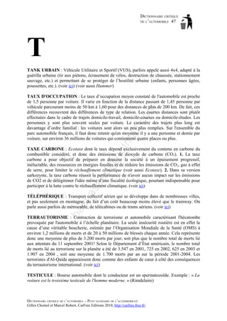 DICTIONNAIRE CRITIQUE
DE L’AUTOMOBILE 47

T
TANK URBAIN : Véhicule Utilitaire et Sportif (VUS), parfois appelé aussi 4x4, adapté à la
guérilla urbaine (tir aux piétons, écrasement de vélos, destruction de chaussée, stationnement
sauvage, etc.) et permettant de se protéger de l’hostilité urbaine (enfants, personnes âgées,
poussettes, etc.). (voir ici) (voir aussi Hummer)

tm
a

il.c

om

TAUX D'OCCUPATION : Le taux d’occupation moyen constaté de l'automobile est proche
de 1,5 personne par voiture. Il varie en fonction de la distance passant de 1,45 personne par
véhicule parcourant moins de 50 km à 1,60 pour des distances de plus de 200 km. De fait, ces
différences recouvrent des différences de type de relation. Les courtes distances sont plutôt
effectuées dans le cadre de trajets domicile-travail, domicile-courses ou domicile-études. Les
personnes y sont plus souvent seules par voiture. Le caractère des trajets plus long est
davantage d’ordre familial : les voitures sont alors un peu plus remplies. Sur l'ensemble du
parc automobile français, il faut donc retenir qu'en moyenne il y a une personne et demie par
voiture, sur environ 36 millions de voitures qui contiennent quatre places ou plus.

as

aa

d@

ho

TAXE CARBONE : Ecotaxe dont le taux dépend exclusivement du contenu en carbone du
combustible considéré, et donc des émissions de dioxyde de carbone (CO2). 1. La taxe
carbone a pour objectif de préparer en douceur la société à un épuisement progressif,
inéluctable, des ressources en énergies fossiles et de réduire les émissions de CO2, gaz à effet
de serre, pour limiter le réchauffement climatique (voir aussi Ecotaxe). 2. Dans sa version
sarkozyste, la taxe carbone réussit la performance de n'avoir aucun impact sur les émissions
de CO2 et de délégitimer l'idée même d’une fiscalité écologique, pourtant indispensable pour
participer à la lutte contre le réchauffement climatique. (voir ici)

ba

ch

TÉLÉPHÉRIQUE : Transport collectif aérien qui se développe dans de nombreuses villes,
et pas seulement en montagne, du fait d’un coût beaucoup moins élevé que le tramway. On
parle aussi parfois de métrocable, de télécabines ou de trams aériens. (voir ici)
TERRAUTORISME : Contraction de terrorisme et automobile caractérisant l'hécatombe
provoquée par l'automobile à l’échelle planétaire. La seule insécurité routière est en effet la
cause d’une véritable boucherie, estimée par l’Organisation Mondiale de la Santé (OMS) à
environ 1,2 millions de morts et de 20 à 50 millions de blessés chaque année. Cela représente
donc une moyenne de plus de 3.200 morts par jour, soit plus que le nombre total de morts lié
aux attentats du 11 septembre 2001! Selon le Département d’État américain, le nombre total
de morts lié au terrorisme sur la planète a été de 3.547 en 2001, 725 en 2002, 625 en 2003 et
1.907 en 2004 , soit une moyenne de 1.700 morts par an sur la période 2001-2004. Les
terroristes d'Al-Qaida apparaissent donc comme des enfants de cœur à côté des conséquences
du terrautorisme international. (voir ici)
TESTICULE : Bourse automobile dont le conducteur est un spermatozoïde. Exemple : « La
voiture est le troisième testicule de l'homme moderne. » (Rimdelaire)

DICTIONNAIRE CRITIQUE DE L’AUTOMOBILE – PETIT GLOSSAIRE DE L’ALTERMOBILITÉ
Gilles Chomel et Marcel Robert, CarFree Editions 2010, http://carfree.free.fr/

 