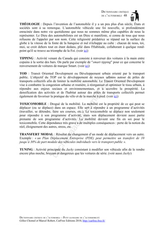 DICTIONNAIRE CRITIQUE
DE L’AUTOMOBILE 48
THÉOLOGIE : Depuis l’invention de l’automobile il y a un peu plus d'un siècle, États et
sociétés sont à sa remorque. L’automobile véhicule une foi nouvelle, si profondément
enracinée dans notre vie quotidienne que nous ne sommes même plus capables de nous la
représenter. Le Dieu des automobilistes est un Dieu si manifeste, si connu de tous que nous
refusons de l'appeler par son nom. Cette religiosité prédatrice se répand sur la surface du
globe à la vitesse de la fonte de la banquise et nul n'échappe au culte : chacun de nous, toi,
moi, se croit dehors tout en étant dedans, plié dans l'Habitude, collaborant à quelque rondpoint qu'il se trouve au triomphe de la Foi. (voir ici)
TIPPING : Activité venant du Canada qui consiste à renverser des voitures à la main entre
copains à la sortie des bars. On parle par exemple de "smart tipping" pour ce qui concerne le
renversement de voitures de marque Smart. (voir ici)

tm
a

il.c

om

TOD : Transit Oriented Development ou Développement urbain orienté par le transport
public. L'objectif du TOP est le développement de noyaux urbains autour de pôles de
transports collectifs afin de limiter la mobilité automobile. Le Transit Oriented Development
vise à combattre la congestion urbaine et routière, à réorganiser et optimiser le tissu urbain, à
répondre aux enjeux sociaux et environnementaux, et à accroître la prospérité. La
densification des activités et de l'habitat autour des pôles de transports collectifs permet
également de favoriser la pratique du vélo et de la marche à pied. (voir ici)

aa

d@

ho

TOXICOMOBILE : Drogué de la mobilité. La mobilité est la propriété de ce qui peut se
déplacer (ou se déplace) dans un espace. Elle sert à répondre à un programme d’activités
(travailler, se détendre, faire ses courses, etc.). Le toxicomobile se déplace non seulement
pour répondre à son programme d’activité, mais son déplacement devient aussi partie
prenante de son programme d’activités. La mobilité devient une fin en soi pour le
toxicomobile. Cette dépendance très grave a de multiples conséquences : perte de la notion du
réel, éloignement des autres, stress, etc.

ch

as

TRANSFERT MODAL : Résultat du changement d’un mode de déplacement vers un autre.
Exemple : « un Plan Déplacement Entreprise (PDE) peut permettre un transfert de 10
jusqu’à 30% de part modale des véhicules individuels vers le transport public ».

ba

TUNING : Activité principale du Jacky consistant à modifier son véhicule afin de le rendre
encore plus moche, bruyant et dangereux que les voitures de série. (voir aussi Jacky)

DICTIONNAIRE CRITIQUE DE L’AUTOMOBILE – PETIT GLOSSAIRE DE L’ALTERMOBILITÉ
Gilles Chomel et Marcel Robert, CarFree Editions 2010, http://carfree.free.fr/

 