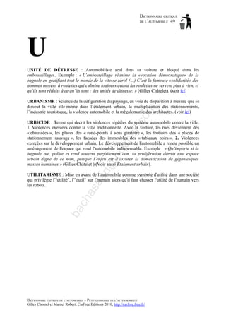 DICTIONNAIRE CRITIQUE
DE L’AUTOMOBILE 49

U
UNITÉ DE DÉTRESSE : Automobiliste seul dans sa voiture et bloqué dans les
embouteillages. Exemple : « L’embouteillage réanime la «vocation démocratique» de la
bagnole en gratifiant tout le monde de la vitesse zéro! (…) C’est la fameuse «solidarité» des
hommes moyens à roulettes qui culmine toujours quand les roulettes ne servent plus à rien, et
qu’ils sont réduits à ce qu’ils sont : des unités de détresse. » (Gilles Châtelet). (voir ici)

om

URBANISME : Science de la défiguration du paysage, en voie de disparition à mesure que se
dissout la ville elle-même dans l’étalement urbain, la multiplication des stationnements,
l’industrie touristique, la violence automobile et la mégalomanie des architectes. (voir ici)

d@

ho

tm
a

il.c

URBICIDE : Terme qui décrit les violences répétées du système automobile contre la ville.
1. Violences exercées contre la ville traditionnelle. Avec la voiture, les rues deviennent des
« chaussées », les places des « rond-points à sens giratoire », les trottoirs des « places de
stationnement sauvage », les façades des immeubles des « tableaux noirs ». 2. Violences
exercées sur le développement urbain. Le développement de l'automobile a rendu possible un
aménagement de l'espace qui rend l'automobile indispensable. Exemple : « Qu’importe si la
bagnole tue, pollue et rend souvent parfaitement con, sa prolifération détruit tout espace
urbain digne de ce nom, puisque l’enjeu est d’assurer la domestication de gigantesques
masses humaines » (Gilles Châtelet ) (Voir aussi Etalement urbain).

ba

ch

as

aa

UTILITARISME : Mise en avant de l’automobile comme symbole d'utilité dans une société
qui privilégie l'"utilité", l'"outil" sur l'humain alors qu'il faut chasser l'utilité de l'humain vers
les robots.

DICTIONNAIRE CRITIQUE DE L’AUTOMOBILE – PETIT GLOSSAIRE DE L’ALTERMOBILITÉ
Gilles Chomel et Marcel Robert, CarFree Editions 2010, http://carfree.free.fr/

 