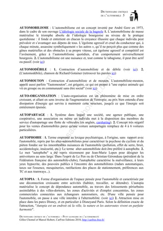 DICTIONNAIRE CRITIQUE
DE L’AUTOMOBILE 5

AUTOMOBILISME : L’automobilisme est un concept inventé par André Gorz en 1973,
dans le cadre de son ouvrage L'idéologie sociale de la bagnole 1. L’automobilisme de masse
matérialise le triomphe absolu de l’idéologie bourgeoise au niveau de la pratique
quotidienne : il fonde et entretient en chacun la croyance illusoire que chaque individu peut
prévaloir et s’avantager aux dépens de tous. L’égoïsme agressif et cruel du conducteur qui, à
chaque minute, assassine symboliquement « les autres », qu’il ne perçoit plus que comme des
gênes matérielles et des obstacles à sa propre vitesse, cet égoïsme agressif et compétitif est
l’avènement, grâce à l’automobilisme quotidien, d’un comportement universellement
bourgeois. 2. L'automobilisme est une nuisance et, tout comme le tabagisme, il peut être actif
ou passif. (voir ici)

om

AUTOMODÉBILE : 1. Contraction d’automobiliste et de débile (voir ici). 2.
(L'automodébile), chanson de Richard Gotainer (retrouver les paroles ici)

il.c

AUTOMOUTON : Contraction d’automobiliste et de mouton. L'automobiliste-mouton,
appelé aussi parfois "l'automouton", est grégaire, ce qui est propre à "une espèce animale qui
vit en groupe ou en communauté sans être social" (voir ici)

ho

tm
a

AUTO-ORGANISATION : L'auto-organisation est un phénomène de mise en ordre
croissant, et allant en sens inverse de l'augmentation de l'entropie; au prix bien entendu d'une
dissipation d'énergie qui servira à maintenir cette structure, jusqu'à ce que l'énergie soit
entièrement épuisée.

as

aa

d@

AUTOPARTAGE : 1. Système dans lequel une société, une agence publique, une
coopérative, une association ou même un individu met à la disposition des membres du
service d'autopartage une flotte de véhicules (en anglais, carsharing). 2. Concept très négatif
pour les ventes d'automobiles parce qu'une voiture autopartagée remplace de 4 à 6 voitures
particulières.

ba

ch

AUTOPHOBIE : 1. Terme emprunté au lexique psychiatrique, à l'origine, sans rapport avec
l'automobile, repris par les alter-automobilistes pour caractériser la psychose du cycliste et du
piéton fondée sur les innombrables nuisances de l'automobile (pollution, effet de serre, bruit,
accidentologie, insécurité, etc.). Le terme alter-automobiliste doit être préféré à autophobe. 2.
Le mot "autophobe" a été repris récemment par Jean-Marie Lepen pour désigner les
antivoitures au sens large. Dans l'esprit de Le Pen ou de Christian Gérondeau (président de la
Fédération française des automobile-clubs), l'autophobie caractérise la malveillance, à leurs
yeux hypocrite, des pouvoirs publics à l'encontre des automobilistes (radars automatiques,
taxes sur l'essence, mesquineries, raréfactions des places de stationnement, préférences aux
TC et aux tramways...).
AUTOPIA : 1. Forme d'organisation de l'espace pensée pour l'automobile et caractérisée par
une déconnection croissante entre activités (habiter, travailler, se détendre). L'autopia
matérialise le concept de dépendance automobile, au travers des lotissements périurbains
assimilables à des villes-dortoirs, les zones d'activités et d'emploi concentrées, les zones
commerciales connectées aux échangeurs autoroutiers, etc. D'une ville pensée pour
l'automobile, on passe à une ville interdite à l'altermobilité. (voir ici) 2. Attraction mise en
place dans les parcs Disney, et en particulier à Disneyand Paris. Selon la définition exacte de
l'attraction, "Autopia est un endroit où la ville, la nature et les autoroutes vivent en parfaite
harmonie".
DICTIONNAIRE CRITIQUE DE L’AUTOMOBILE – PETIT GLOSSAIRE DE L’ALTERMOBILITÉ
Gilles Chomel et Marcel Robert, CarFree Editions 2010, http://carfree.free.fr/

 