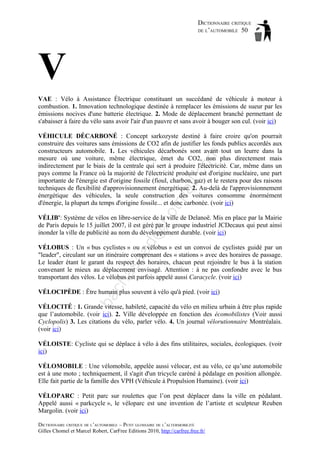 DICTIONNAIRE CRITIQUE
DE L’AUTOMOBILE 50

V
VAE : Vélo à Assistance Électrique constituant un succédané de véhicule à moteur à
combustion. 1. Innovation technologique destinée à remplacer les émissions de sueur par les
émissions nocives d'une batterie électrique. 2. Mode de déplacement branché permettant de
s'abaisser à faire du vélo sans avoir l'air d'un pauvre et sans avoir à bouger son cul. (voir ici)

ho

tm
a

il.c

om

VÉHICULE DÉCARBONÉ : Concept sarkozyste destiné à faire croire qu'on pourrait
construire des voitures sans émissions de CO2 afin de justifier les fonds publics accordés aux
constructeurs automobile. 1. Les véhicules décarbonés sont avant tout un leurre dans la
mesure où une voiture, même électrique, émet du CO2, non plus directement mais
indirectement par le biais de la centrale qui sert à produire l'électricité. Car, même dans un
pays comme la France où la majorité de l'électricité produite est d'origine nucléaire, une part
importante de l'énergie est d'origine fossile (fioul, charbon, gaz) et le restera pour des raisons
techniques de flexibilité d'approvisionnement énergétique. 2. Au-delà de l'approvisionnement
énergétique des véhicules, la seule construction des voitures consomme énormément
d'énergie, la plupart du temps d'origine fossile... et donc carbonée. (voir ici)

d@

VÉLIB': Système de vélos en libre-service de la ville de Delanoë. Mis en place par la Mairie
de Paris depuis le 15 juillet 2007, il est géré par le groupe industriel JCDecaux qui peut ainsi
inonder la ville de publicité au nom du développement durable. (voir ici)

ch

as

aa

VÉLOBUS : Un « bus cyclistes » ou « vélobus » est un convoi de cyclistes guidé par un
"leader", circulant sur un itinéraire comprenant des « stations » avec des horaires de passage.
Le leader étant le garant du respect des horaires, chacun peut rejoindre le bus à la station
convenant le mieux au déplacement envisagé. Attention : à ne pas confondre avec le bus
transportant des vélos. Le vélobus est parfois appelé aussi Caracycle. (voir ici)

ba

VÉLOCIPÈDE : Être humain plus souvent à vélo qu'à pied. (voir ici)
VÉLOCITÉ : 1. Grande vitesse, habileté, capacité du vélo en milieu urbain à être plus rapide
que l’automobile. (voir ici). 2. Ville développée en fonction des écomobilistes (Voir aussi
Cyclopolis) 3. Les citations du vélo, parler vélo. 4. Un journal vélorutionnaire Montréalais.
(voir ici)
VÉLOISTE: Cycliste qui se déplace à vélo à des fins utilitaires, sociales, écologiques. (voir
ici)
VÉLOMOBILE : Une vélomobile, appelée aussi vélocar, est au vélo, ce qu’une automobile
est à une moto ; techniquement, il s'agit d'un tricycle caréné à pédalage en position allongée.
Elle fait partie de la famille des VPH (Véhicule à Propulsion Humaine). (voir ici)
VÉLOPARC : Petit parc sur roulettes que l’on peut déplacer dans la ville en pédalant.
Appelé aussi « parkcycle », le véloparc est une invention de l’artiste et sculpteur Reuben
Margolin. (voir ici)
DICTIONNAIRE CRITIQUE DE L’AUTOMOBILE – PETIT GLOSSAIRE DE L’ALTERMOBILITÉ
Gilles Chomel et Marcel Robert, CarFree Editions 2010, http://carfree.free.fr/

 