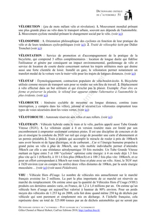 DICTIONNAIRE CRITIQUE
DE L’AUTOMOBILE 51

VÉLORUTION : (jeu de mots mêlant vélo et révolution). 1. Mouvement mondial prônant
une plus grande place au vélo dans le transport urbain, souvent aux dépends de l'automobile.
2. Mouvement cycliste mondial prônant le changement social par le vélo. (voir ici)
VÉLOSOPHIE : 1. Orientation philosophique des cyclistes en fonction de leur pratique du
vélo et de leurs tendances cyclo-politiques (voir ici). 2. Traité de vélosophie écrit par Didier
Tronchet (voir ici)

om

VÉLOSTATION : Service de promotion et d'accompagnement de la pratique de la
bicyclette, qui comprend 3 offres complémentaires : location de longue durée qui fidélise
l'utilisateur et génère par conséquent un impact environnemental, gardiennage de vélo et
service de location de courte durée concernant surtout les trajets utilitaires mais qui draine
aussi une forte clientèle de loisir. Installé en gare, le vélostation permet notamment un
transfert modal de la voiture vers le train+vélo pour les trajets de longues distances. (voir ici)

tm
a

il.c

VÉLOTAF : Étymologiquement, contraction populaire de vélo-boulot-écolo. 1. Bicyclette
utilisée comme moyen de transport sain pour se rendre sur son lieu de travail. 2. Déplacement
à vélo effectué dans un but utilitaire et qui n'exclut pas le plaisir. Exemple: Pour être en
forme et préserver la planète, le vélotaf leur apparut comme l'alternative à l'automobile la
plus évidente. (voir ici)

d@

ho

VÉLOROUTE : Itinéraire cyclable de moyenne ou longue distance, continu (sans
interruption, y compris dans les villes), jalonné et sécurisé.Les véloroutes empruntent tous
types de voies sécurisées dont les voies vertes. (voir ici)

aa

VÉLOTOROUTE : Autoroute réservée aux vélos et aux rollers. (voir ici)

ba

ch

as

VÉLOTRAIN : Véhicule hybride entre le train et le vélo, parfois appelé aussi Tube Grande
Vitesse (TGV). 1. Le vélotrain existe à 4 en version routière mais est limité par son
encombrement à emprunter seulement certaines pistes. Il est une discipline de concours et de
jeu et enseigne la conduite du TGV sur rail qui exige de posséder une carte d’abonnement et
un permis préalable.2. Train à pédale qui accomplit le miracle de rouler à près de 100km/h
sans avoir besoin ni de ligne électrique, ni de carburant…Car si l’énergie humaine propulse à
grand peine un vélo à plus de 30km/h, une vélo mobile individuelle permet d’atteindre
50km/h car elle a une résistance aérodynamique 10 fois moindre. Un Tube Grande Vitesse
mettant en ligne entre 5 et 100 “cyclistes” optimise cette énergie: à 4 on roule déjà 1.3 fois
plus vite qu’à 1 (65km/h), à 10 1.6 fois plus (80km/h) et à 100 2 fois plus vite: 100km/h, et ce
pour un effort correspondant à 30km/h sur route lisse et plate avec un vélo. Ainsi, le TGV met
à 1h20 environ (car on compte les arrêts) deux villes distantes de 100km, par la seule énergie
musculaire… (voir ici) (voir aussi Pédaltrain).
VHU : Véhicule Hors d'Usage. Le nombre de véhicules mis annuellement sur le marché
français avoisine les 2 millions. La part la plus importante de ce marché est réservée au
marché du remplacement. On estime ainsi que la quantité de Véhicules Hors d’Usage (VHU)
produits ces dernières années varie, en France, de 1,2 à 1,4 millions par an. On estime qu’un
véhicule hors d’usage est aujourd’hui valorisé à hauteur de 80% environ. Pour un poids
moyen des véhicules de 1.253 kg en 2008, cela fait donc quand même 250 kg de déchets par
véhicule qui sont purement et simplement mis en décharge. A l’échelle française, cela
représente donc un total de 325.000 tonnes par an de déchets automobiles qui ne seront pas
DICTIONNAIRE CRITIQUE DE L’AUTOMOBILE – PETIT GLOSSAIRE DE L’ALTERMOBILITÉ
Gilles Chomel et Marcel Robert, CarFree Editions 2010, http://carfree.free.fr/

 