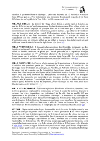 DICTIONNAIRE CRITIQUE
DE L’AUTOMOBILE 52
valorisés et qui termineront en décharge… (pour une moyenne de 1,3 million de Véhicules
Hors d’Usage par an). Pour information, cela représente l’équivalent en poids de 32 Tour
Eiffel tous les ans! (poids de la Tour Eiffel: 10.000 tonnes). (voir ici)
VILLAGE URBAIN : Le concept de village urbain dérive en droite ligne de la notion de
quartier défini en tant qu’unité géographique de planification urbaine. Un « village urbain » a
la taille d’un quartier (agrégat de quelques îlots) et se caractérise par la mixité de son
occupation des sols (résidentielle, commerciale, espaces publics…) qui offre une diversité des
types de logements ainsi qu’une variété d’infrastructures et des fonctions garantissant un
brassage social et une forte interaction entre les résidents. Le principe de mixité de
l’occupation des sols permet aux habitants d’accéder à un ensemble de fonctions et
d’institutions dans un périmètre réduit, ce qui réduit la longueur des déplacements et rend
viable une massification de la marche à pied et du vélo. (voir ici)

tm
a

il.c

om

VILLE-AUTOMOBILE : 1. Concept urbain américain dont le modèle tentaculaire est Los
Angeles et qui caractérise une ville qui ne se conçoit pas sans automobile. 2. Concept français
dérivé du modèle américain et prôné par l’ancien président de la république Georges
Pompidou qui déclarait en 1971 qu'il fallait adapter la ville à l'automobile. Cette adaptation
devait passer par la création d’autoroutes urbaines dans l’ensemble des agglomérations
françaises, autoroutes qui devaient déboucher aux pieds des cathédrales. (voir ici)

ch

as

aa

d@

ho

VILLE COMPACTE : 1. Concept urbain reposant sur le postulat que la densité urbaine est
la solution aux problèmes posés par l’automobile en milieu urbain. 2. Modèle de ville
développé ou se développant en Allemagne, au Pays-Bas, en Autriche, en Suisse, en Italie, au
Royaume Uni, et préconisé par la Commission Européenne, visant à limiter l'étalement
urbain. Les villes compactes privilégient une accessibilité de services de type "20 minutes - 1
heure" avec une forte limitation des déplacements automobiles au profit des transports
collectifs, des transports non motorisés et des transports mi-lents. La ville des courtes
distances vise à implanter l'essentiel des services quotidiens à moins de 800 m (la moitié en
zone de pente) de marche à pied des logements, pôles d'échanges ou parc relais. (voir aussi
Quartiers des courtes distances)

ba

VILLE EN TRANSITION : Ville dans laquelle se déroule une initiative de transition, c’està-dire un processus impliquant la communauté et visant à assurer la résilience (capacité à
encaisser les crises économiques ou écologiques) de la ville face au double défi que
représentent le pic pétrolier et le dérèglement climatique. Ce processus a été développé en
2005 par les étudiants du cours de soutenabilité appliquée de l’université de Kinsale (Irlande)
sous la direction de Rob Hopkins, formateur et enseignant en permaculture. La première mise
en application a été initiée en 2006 dans la ville de Totnes au Royaume Uni. Depuis, le
mouvement est devenu international et compte plus de 150 initiatives officielles. (voir ici)
VITESSE : Mythe urbain selon lequel l’automobile serait le mode de déplacement le plus
rapide. On distingue en général vitesse moyenne et vitesse généralisée. 1. La vitesse moyenne
se calcule en divisant la distance parcourue par le temps de parcours. La vitesse moyenne est
donc un concept tout relatif pour l’automobile dans la mesure où les enquêtes de transports en
France (Enquêtes Ménages Déplacements ou EMD) montrent que la vitesse moyenne de
l’automobile est de l’ordre de 10 à 15 km/heure au sein des agglomérations françaises, soit à
peu près la vitesse moyenne du vélo. 2. La vitesse généralisée se définit quant à elle, à la suite
d’Ivan Illich, comme le rapport de la distance parcourue au temps que l’on met à la parcourir.
Dans le «temps que l’on met à la parcourir» il y a le temps effectif du déplacement et le temps
DICTIONNAIRE CRITIQUE DE L’AUTOMOBILE – PETIT GLOSSAIRE DE L’ALTERMOBILITÉ
Gilles Chomel et Marcel Robert, CarFree Editions 2010, http://carfree.free.fr/

 