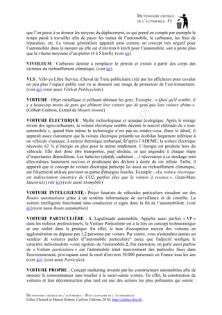 DICTIONNAIRE CRITIQUE
DE L’AUTOMOBILE 53
que l’on passe à se donner les moyens du déplacement, ce qui prend en compte par exemple le
temps passé à travailler afin de payer les traites de l’automobile, le carburant, les frais de
réparation, etc. La vitesse généralisée apparaît ainsi comme un concept très négatif pour
l’automobile dans la mesure où elle est d’environ 6 km/h pour l’automobile, soit à peine plus
que la vitesse moyenne d’un piéton (4 à 5 km/h). (voir ici)
VIVOLEUM : Carburant destiné à remplacer le pétrole et extrait à partir des corps des
victimes du réchauffement climatique. (voir ici)
VLS : Vélo en Libre Service. Cheval de Troie publicitaire créé par les afficheurs pour envahir
un peu plus l’espace public tout en se donnant une image de protecteur de l’environnement.
(voir ici) (voir aussi Vélib et Publicyclette)

om

VOITURE : Objet métallique et polluant abîmant les gens. Exemple : « Quoi qu'il semble, il
y a beaucoup moins de gens qui abîment leur voiture que de gens que leur voiture abîme ».
(Gilbert Cesbron, Extrait de Mourir étonné)

as

aa

d@

ho

tm
a

il.c

VOITURE ÉLECTRIQUE : Mythe technologique et arnaque écologique. Après le mirage
récent des agro-carburants, la voiture électrique semble devenir le nouvel eldorado du « toutautomobile », quand bien même la technologie n’est pas au rendez-vous. Dans le détail, il
apparaît assez clairement que la voiture électrique présente un écobilan largement inférieur à
un véhicule classique, à moteur thermique embarqué. D’après l’ADEME, la voiture électrique
nécessite 62 % d’énergie en plus pour le même rendement. L’énergie est produite hors du
véhicule. Elle doit donc être transportée, puis stockée, ce qui engendre à chaque étape
d’importantes déperditions. Les batteries (plomb, cadmium …) nécessaires à ce stockage sont
elles-mêmes hautement nocives et produisent des déchets à durée de vie infinie. Enfin, il
apparaît que le concept de voiture électrique participe lui aussi au réchauffement climatique,
car l'électricité utilisée provient en partie d'énergies fossiles. Exemple : «La voiture électrique
est indirectement émettrice de CO2, parfois plus que la voiture à essence.». (Jean-Marc
Jancovici) (voir ici) (voir aussi Atomobile)

ba

ch

VOITURE INTELLIGENTE : Projet futuriste de véhicules particuliers circulant sur des
Routes automatisées grâce à un système informatique de surveillance et de contrôle. La
voiture intelligente fonctionne sans conducteur et signe donc la fin de l’automobiliste. (voir
ici) (voir aussi Route automatisée)
VOITURE PARTICULIÈRE : 1. Lapalissade automobile. Appelée aussi parfois « VP »
dans les milieux professionnels, la Voiture Particulière est à la fois un concept technocratique
et une réalité dans la pratique. En effet, le taux d'occupation moyen des voitures en
agglomération ne dépasse pas 1,2 personne par voiture. Par contre, vous n'entendrez jamais un
vendeur de voitures parler d'"automobile particulière" parce que l'adjectif souligne le
caractère individualiste -voire égoïste- de l'automobile.2. Par extension, on parle aussi parfois
de « Voiture particulaire » car l'automobile émet massivement des particules fines dans
l'environnement, provoquant ainsi la mort d'environ 30.000 personnes en France tous les ans
(voir ici). (voir aussi Particules)
VOITURE PROPRE : Concept marketing inventé par les constructeurs automobiles afin de
rassurer le consommateur sans toucher à la sacro-sainte voiture. En effet, la construction de
voitures et leur déconstruction plus tard est une des actions les plus polluantes qui soient :
DICTIONNAIRE CRITIQUE DE L’AUTOMOBILE – PETIT GLOSSAIRE DE L’ALTERMOBILITÉ
Gilles Chomel et Marcel Robert, CarFree Editions 2010, http://carfree.free.fr/

 