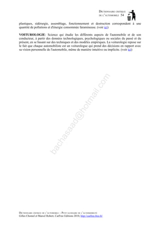 DICTIONNAIRE CRITIQUE
DE L’AUTOMOBILE 54
plastiques, sidérurgie, assemblage, fonctionnement et destruction correspondent à une
quantité de pollutions et d'énergie consommée faramineuse. (voir ici)

ba

ch

as

aa

d@

ho

tm
a

il.c

om

VOITUROLOGIE: Science qui étudie les différents aspects de l'automobile et de son
conducteur, à partir des données technologiques, psychologiques ou sociales du passé et du
présent, en se basant sur des techniques et des modèles empiriques. La voiturologie repose sur
le fait que chaque automobiliste est un voiturologue qui prend des décisions en rapport avec
sa vision personnelle de l'automobile, même de manière intuitive ou implicite. (voir ici)

DICTIONNAIRE CRITIQUE DE L’AUTOMOBILE – PETIT GLOSSAIRE DE L’ALTERMOBILITÉ
Gilles Chomel et Marcel Robert, CarFree Editions 2010, http://carfree.free.fr/

 