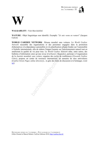 DICTIONNAIRE CRITIQUE
DE L’AUTOMOBILE 55

W
WALKABILITY : Voir Marchabilité
WATURE : Objet linguistique non identifié. Exemple: "Je suis wenu en wature" (Jacques
Calvet)

ba

ch

as

aa

d@

ho

tm
a

il.c

om

WORLD CARFREE NETWORK : Réseau mondial sans voitures. Le World Carfree
Network rassemble des organisations et des personnes engagées dans la promotion
d'alternatives à la dépendance automobile et à la planification urbaine fondée sur l’automobile
à l'échelle internationale, afin de réduire l'impact humain sur l'environnement naturel tout en
améliorant la qualité de vie pour tous. Le World Carfree Network édite, entre autres, des
bulletins d’information ainsi qu’une revue (Carbusters Magazine), participe à l’organisation
de la Journée mondiale sans voiture, organise des cycles de conférences (Towards Carfree
Cities), propose un centre de ressource international, un annuaire de sites antivoitures
(Carfree Green Pages online directory), et gère des listes de discussion et d’échanges. (voir
ici)

DICTIONNAIRE CRITIQUE DE L’AUTOMOBILE – PETIT GLOSSAIRE DE L’ALTERMOBILITÉ
Gilles Chomel et Marcel Robert, CarFree Editions 2010, http://carfree.free.fr/

 
