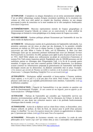 DICTIONNAIRE CRITIQUE
DE L’AUTOMOBILE 6

AUTOPLEXIE : L'autoplexie ou attaque d'autoplexie est un terme anciennement employé.
C’est un déficit urbanistique soudain d'origine circulatoire (problème de la circulation des
voitures en ville) avec arrêt partiel ou complet des fonctions urbaines, ou une attaque
provoquant la perte de conscience ou la mort soudaine de la ville (autoplexie foudroyante).
(voir aussi Congestion)
AUTOPRÉHENSION : Mauvaise représentation mentale de l'espace géographique et
environnemental lorsqu'on l'aborde en voiture car on court-circuite le relais cérébral de
l'hippocampe en limitant la vision périphérique et le champ sonore de l'espace exo-centré.
AUTORITARISME : Système politique prônant l'écrasement par l'automobile de tous les
autres modes de déplacement.

aa

d@

ho

tm
a

il.c

om

AUTOROUTE : Infrastructure routière de la généralisation de l'automobile individuelle. Les
premières autoroutes ont été mises en place par des dictatures. 1. La première véritable
autoroute est réalisée en 1924 sous le régime fasciste; il s'agit d'une autostrade (en italien,
autostrada) qui relie Milan à Varèse en Italie, soit 85 kilomètres. 2. Mais c'est dans
l'Allemagne nazie que les autoroutes prennent réellement leur essor (en allemand, German
Reichsautobahn ou Autobahn). En effet, quelques jours après la prise du pouvoir par les nazis
en 1933, Adolf Hitler adopta avec enthousiasme un projet de construction d’autoroutes et
nomma Fritz Todt comme inspecteur général. Rapidement, plus de 100.000 personnes ont été
mobilisées partout en Allemagne dans l'Organisation Todt. A la fin de la seconde guerre
mondiale, le régime nazi aura ainsi construit environ 5.000 km d'autoroutes. Les dictatures
avaient construit les infrastructures préparant la généralisation de l'automobile individuelle
développée ensuite par les démocraties. La dictature automobile était en place. Exemple :
« Ces moteurs qui ont fait de l'homme un crétin à roulettes et de la planète un garage criblé
d'autoroutes ! » (Jacques Sternberg, Extrait de Vivre en survivant) (voir ici)

ba

ch

as

AUTOSAPIENS : Néologisme mêlant automobile et homo-sapiens. L’homme moderne,
l’auto sapiens, a vu le jour il y a un peu plus d’un siècle. Pour évoluer, il a dû inventer
plusieurs outils dont un, qui retiendra particulièrement notre attention, l’automobile. (voir ici
la définition complète)
AUTOSATISFACTION : Capacité de l'automobiliste à ne pas remettre en question son
mode de fonctionnement. Exemple : Je suis content de ma bagnole, peut-on appeler ça de
l'autosatisfaction ? (Philippe Geluck)
AUTOSAURE : Partisan de l'automobile qui considère que l'automobile survivra aux
désastres environnementaux qu'elle provoque. Tels les dinosaures du Crétacé, le destin de
l’automobile est sans doute une extinction massive suite à de profonds bouleversements
climatiques dans le monde. (voir ici)
AUTOSOLISME : Action de se déplacer seul au volant d'une voiture, et d'encombrer, ainsi,
l'espace collectif, de polluer, de faire du bruit, de stresser pour le profit d'une personne
unique: le chauffeur ! Le taux d'occupation moyen des voitures en agglomération ne dépasse
pas 1,2 personne par voiture. (voir ici) (Voir aussi Taux d'occupation)
AUTOSOPHIE : Philosophie de l'existence orientée vers soi-même. Le credo de cette
philosophie est le "autoto ergo sum" (je voiture donc je suis). L'autosophie s'est rapidement
DICTIONNAIRE CRITIQUE DE L’AUTOMOBILE – PETIT GLOSSAIRE DE L’ALTERMOBILITÉ
Gilles Chomel et Marcel Robert, CarFree Editions 2010, http://carfree.free.fr/

 