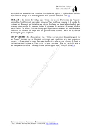 DICTIONNAIRE CRITIQUE
DE L’AUTOMOBILE 9
biodiversité en permettant aux chasseurs d'éradiquer des espèces. Ce phénomène est hélas
bien connu en Afrique et de manière générale dans les zones tropicales. (voir ici)
BRIDAGE : La notion de bridage des vitesses est un peu l'Arlésienne de l'industrie
automobile. Tout le monde s'accorde à penser qu'il est inutile de produire et de vendre des
voitures qui dépassent les limitations de vitesse du réseau sur lequel elles circulent mais
personne n'ose prendre des mesures limitant la puissance des voitures à la source: dès leur
sortie d'usine. Par ailleurs, le terme bridage peut également se rapporter aux expériences de
limitation des vitesses en temps réel par géolocalisation comme LAVIA ou le concept
d'"intelligent spead adaptator".

ba

ch

as

aa

d@

ho

tm
a

il.c

om

BUS-CYCLISTES : Un « bus cycliste » ou « vélobus » est un convoi de cyclistes guidé par
un "leader", circulant sur un itinéraire comprenant des « stations » avec des horaires de
passage. Le leader étant le garant du respect des horaires, chacun peut rejoindre le bus à la
station convenant le mieux au déplacement envisagé. Attention : à ne pas confondre avec le
bus transportant des vélos. Le bus-cycliste est parfois appelé aussi Caracycle. (voir ici)

DICTIONNAIRE CRITIQUE DE L’AUTOMOBILE – PETIT GLOSSAIRE DE L’ALTERMOBILITÉ
Gilles Chomel et Marcel Robert, CarFree Editions 2010, http://carfree.free.fr/

 
