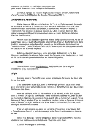 André Wautier : DICTIONNAIRE DES GNOSTIQUES et des principaux initiés.
pour mourir finalement dans un hôpital de Grenoble.

      Cornelius Agrippa est l'auteur de plusieurs ouvrages en latin, notamment
d'une Polygraphia (1518) et de De Occulta Philosophia (1531).

AHIRAIM (ou Adoniram).
       Maître d'oeuvre d’Hiram, roi phénicien de Tyr, à qui Salomon avait demandé
un architecte en vue de la construction d'un temple à Jérusalem. Pour que cette
construction soit appropriée à sa fonction, Salomon initia Ahiram et Hiram à la
Tradition et c'est ainsi que la Cabala passera au Liban (où avait d'ailleurs déjà
séjourné auparavant le patriarche Abraham, dans la région de Harran, la future
Carrhae des Romains.)

        Ahiram aurait été assassiné par trois de ses compagnons auxquels, ne les en
jugeant pas aptes, il avait refusé l'accès à la maîtrise. C'est un des fondements de la
tradition maçonnique, selon laquelle il y aurait eu, dans l'histoire ésotérique trois
"meurtres rituels": celui d'Abel par Caïn, celui d'Ahiram par trois compagnons et celui
de Jésus par les autorités en place.

        Selon une tradition islamique, ce ne serait pas de Salomon, le roi des
Hébreux, que Balkis, la reine de Saba, aurait été l'amante, mais d'Adoniram, et c'est
du fils de ce dernier que descendraient les rois de l'Abyssinie.

AHRIMANE
     Contraction du nom d'Angra-Mainiou, l'esprit mauvais de la religion
mazdéenne et du manichéisme.

Aigle
      Symbole solaire. Pour différentes sectes gnostiques, l'archonte du Soleil a la
forme d'un aigle.

       C'est cette forme aussi que, dans la mythologie grecque, Zeus aurait prise
pour enlever le berger Ganymède afin de l'.emmener dans l'Olympe, où il deviendrait
l'échanson des dieux.

       Pour les Séthiens, le fils du Père céleste et de Barbêlô, Christ était apparu
sous la forme d’un aigle au sommet de l’arbre de la connaissance du Jardin d’Eden
au moment de l’Epinoïa, la pensée du Père, ayant, elle, la forme d’un serpent, révéla
la gnose à Ève et à Adam. Pour les mandéens, c’est de même la Sagesse divine qui,
sous la forme d’un aigle, perché sur un arbre à l’embouchure de l’ Euphrate, avait
enseigné aux hommes la vérité.

       C’est un aigle encore qui, dans les versions éthiopiennes et syriaques de l’
« Apocalypse de Baruch », sert de messager entre Baruch à Jérusalem et Jérémie
en exil.

       Irénée fera de l’aigle l’animal allégorique de l’Évangile selon Marc, mais les
chrétiens l’ont traditionnellement attribué à l’Évangile selon Jean.

         V. aussi: Archanges et archontes.


                                                                                        10
 