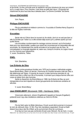 André Wautier : DICTIONNAIRE DES GNOSTIQUES et des principaux initiés.
et de bonté. Ce lieu coïncide avec le septième ciel pour plusieurs de ceux qui croient
qu'il y a sept cieux. Pour d'autres, il est situé au-delà des cieux. L'Empyrée est
notamment le plus haut des lieux célestes dans "La Divine Comédie" de Dante.

Gérard ENCAUSSE

         Voir: Papus.

Philippe ENCAUSSE
        Fils du précédent et médecin comme lui. Il succéda à Charles-Henry Dupont à
la tête de l’Église martiniste.

Encratites

        Secte née en Cilicie dans le courant du IIe siècle, dont on ne sait pas bien si
elle fut fondée par Tatien ou si elle existait déjà avant qu'il y adhère après qu'il eût
quitté Rome.
        Les encratites condamnaient le mariage comme immoral, car la fornication
était pour eux abominable, quelles que soient les circonstances en lesquelles elle est
accomplie. Ils s'abstenaient de viande animale et ne buvaient que de l'eau. Ils
connaissaient un évangile égyptien et, selon eux, lorsqu'il s'incarna, le Logos n'avait
eu d'un homme que l'apparence.
V. aussi: Docétisme, Tatien.

ENEL

         Voir: Skariatine.

Les Enfants de Dieu
        Secte contre-gnostique fondée vers 1970 par le pasteur méthodiste anglais
David Brand-Berg. Selon ce dernier, l'harmonie du Paradis terrestre créé par Dieu a
été détériorée par Satan. Il importe de revenir à cette harmonie première et, de
même que Dieu a offert son fils à l'humanité, il convient que chaque femme offre son
corps au plaisir divin des hommes.
        Après la disparition de Brand-Berg en 1986, les Enfants de Dieu se sont
réorganisés et se sont répartis en divers groupements de tendances caritative et
altruiste.

         V. aussi: Brand-Berg.`

Jean ENGELBERT (Brunswick 1599 - Hambourg 1644).

      Visionnaire allemand, Johann Engelbrecht (appelé en français Engelbert)
prétendit avoir reçu des révélations relatives au Ciel et à l'Enfer.

ENOSH

       Fils de Seth selon la Bible hébraïque, Enosh aurait été le premier à invoquer
le nom de Jéhovah (Gen. IV 26). Pour les mandéens cependant, Enosh et Seth
étaient tous deux des fils d'Abel, qu'ils surnomment Ziva (le Lumineux).
       Il ne faut en tout cas pas confondre Enosh avec Hénoch, fils de Caïn, ni avec
Hénoch, le patriarche sous le nom duquel ont été mis des livres apocalyptiques. Il est
                                                                                    100
 