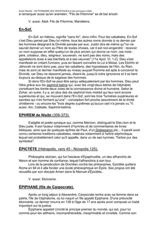 André Wautier : DICTIONNAIRE DES GNOSTIQUES et des principaux initiés.
à remarquer aussi qu'en araméen, "Fils de l'Homme" se dit bar énosh

         V. aussi: Abel, Fils de l'Homme, Mandéens.

En-Sof.

        En-Sof, en hébreu, signifie "sans fin", donc infini. Pour les cabalistes, En-Sof
c'est Dieu pensé par Dieu lui même, tous les autres noms donnés à ce dernier par
les hommes désignant la Divinité pensée par eux. Justin dira de même qu'"on ne
saurait donner un nom au Père de toutes choses, car il est non-engendré : recevoir
un nom suppose en effet quelqu'un de plus ancien qui donne ce nom; ces mots :
père, créateur, dieu, seigneur, souverain, ne sont pas des noms, mais des
appellations dues à ses bienfaits et à ses oeuvres" (11e Apol. VI, 1-2). Dieu s'est
manifesté en créant l'univers, puis en faisant connaître la Loi à Moise. Les Elohîm et
Jéhovah ne sont donc pas, pour les cabaliens, des hypostases de l'Ain, du Rien,
mais ils sont ce dernier manifesté au niveau auquel l'homme est apte à concevoir la
Divinité, car Dieu ne descend jamais, disent-ils, jusqu'à notre ignorance et il se tient
toujours au-dessus de la sagesse des hommes.
        Si donc l'En-Sof ne peut être perçu adéquatement par les hommes, Dieu peut
l'être grâce aux dix sephirot belina qui, avec les vingt-deux lettres de l'alphabet,
constituent les trente-deux voies de la connaissance divine et humaine. Selon le
Zohar, en outre, il y a, en plus des dix sephirot trois middot qui leur sont encore
supérieures et qui, se mouvant dans l'En-Sof, sont les trois "lumières supérieures et
sacrées qui n'en forment qu'une" - conception fort proche assurément de la trinité
chrétienne - ou encore les "trois degrés suprêmes qu'aucun oeil n'a jamais vu."V.
aussi: Ain, Cabbale, Sephirot-belima.

EPHREM de Nisibi (306-373).
       Exégète et poète syriaque qui, comme Marcion, distinguait le Dieu bon et le
Dieu juste. Il est l'auteur notamment d’hymnes et de commentaires de livres
bibliques, ainsi que de quelques épîtres de Paul, d'un Diatessaron etc... Il paraît avoir
connu certaines traditions cabalistes, relatives notamment à l'arbre séphirotique,
lequel est probablement celui qu'il appelle, dans un de ses hymnes, "l'arbre pur des
symboles".

ÉPICTÈTE (Hiérapolis, vers 45 - Nicopolis 125).

       Philosophe stoïcien, qui fut l'esclave d'Epaphrodite, un des affranchis de
Néron et son homme de confiance, lequel l'affranchira à son tour.
       Lors de la persécution de Domitien contre les philosophes, Epictète quittera
Rome en 94 et il alla fonder une école philosophique en Épire. Ses propos ont été
recueillis par son disciple Arrien dans le Manuel d'Épictète..

         V. aussi: Stoïcisme.

ÉPIPHANE (fils de Carpocrate).
        Après un long séjour à Alexandrie, Carpocrate rentra avec sa femme dans sa
patrie, l'île de Céphalonie, où lui naquit un fils appelé Epiphane. D'une précocité
étonnante, ce dernier mourra en 138 à l'âge de 17 ans après avoir composé un traité
important sur la justice.
        Épiphane appelait Unicité le principe premier du monde, qui est, pour lui
comme pour les séthiens, incompréhensible, inexprimable et invisible. Comme son
père, il préconisait la communauté des biens et des femmes.
                                                                                    101
 