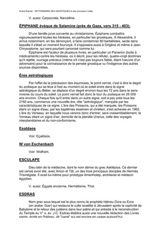 André Wautier : DICTIONNAIRE DES GNOSTIQUES et des principaux initiés.


         V. aussi: Carpocrate, Narcelline.

ÉPIPHANE évèque de Salamine (près de Gaza, vers 315 - 403).
        D'une famille juive convertie au christianisme, Épiphane combattra
vigoureusement toutes les hérésies, en particulier les gnostiques. À Alexandrie, il
arriva notamment, en les dénonçant, à faire condamner 80 barbéliotes, secte dans
laquelle il s'était un moment fourvoyé. Il s'opposera aussi à Origène et même à Jean
Chrysostome, qui sera pourtant canonisé comme lui.
        Épiphane est l'auteur de plusieurs livres, en particulier un Panarion (boite à
médicaments) contre les hérésies, où il décrit, pour les réfuter, quatre-vingt doctrines
qu'il rejette, ouvrage précieux (même s'il n'est pas toujours fiable, étant l'oeuvre d'un
adversaire) pour la connaissance de la pensée gnostique vu l'indigence des autres
sources disponibles.

Ères astrologiques
       Par l'effet de la précession des équinoxes, le point vernal, c'est à dire le degré
du zodiaque qui se lève à l'est au moment où le soleil entre dans le signe
astrologique du Bélier, se déplace d'un degré environ tous les 72 ans dans le sens
inverse du cours du soleil. Le point vernal fait donc le tour du zodiaque en 26 000
ans environ. Chaque fois qu'il entre dans un autre signe, soit à peu près tous les
2160 ans, commence une nouvelle ère, dite "astrologique", marquée par les
caractéristiques de ce signe. L'ère des Poissons, qui a été marquée, les Poissons
étant un signe d'eau, par les baptêmes essénien et chrétien, s'est achevée en 1962.
L'ère du Verseau, en laquelle nous venons donc d'entrer, sera vraisemblablement, le
Verseau étant un signe d'air, domicile de la planàte Uranus, celle des voyages
interplanétaires et du non-conformisme.

Esaldaos
         Voir: Eçaldaüs.

W von Eschenbach
         Voir: Wolfram.

ESCULAPE

       Dieu latin de la médecine, dont le nom dérive du grec Asklépios. Ce dernier
est censé avoir été, avec Amon et Tât, un des trois principaux disciples de Hermès
Trismégiste. Il avait lui-même pour prototype Amenhotep, architecte et médecin
égyptien.

         V. aussi: Égypte ancienne, Hermétisme, Thot.

ESDRAS
       Nom grec sous lequel est le plus connu le prophète hébreu Ozra ou Ezra
       (en arabe: 0zar) qui restaura le culte israélite à Jérusalem après la captivité de
Babylone et le retour des judéens dans leur patrie et qui présida à la reconstruction
du Temple au V° s. av. J.C. Esdras établira aussi une nouvelle rédaction des Livres
saints, écrite en l'hébreu, dit "carré" qui est encore en usage aujourd’hui.
                                                                                      102
 