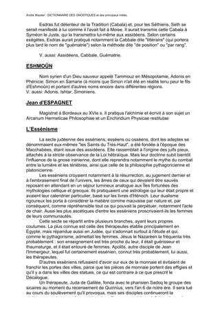 André Wautier : DICTIONNAIRE DES GNOSTIQUES et des principaux initiés.


       Esdras fut détenteur de la Tradition (Cabala) et, pour les Séthiens, Seth se
serait manifesté à lui comme il l'avait fait à Moise. Il aurait transmis cette Cabala à
Syméon le Juste, qui la transmettra lui-même aux assidéens. Selon certains
exégètes, Esdras aurait pratiqué notamment la Cabbale dite "littéraire" (qui portera
plus tard le nom de "guématrie") selon la méthode dite "de position" ou "par rang".

         V. aussi: Assidéens, Cabbale, Guématrie.

ESHMOÛN
      Nom syrien d'un Dieu sauveur appelé Tammouz en Mésopotamie, Adonis en
Phénicie, Simon en Samarie (à moins que Simon n'ait été en réalité tenu peur le fils
d'Eshmoûn) et portant d'autres noms encore dans différentes régions.
V. aussi: Adonis, Ishtar, Simoniens.

Jean d'ESPAGNET
      Magistrat à Bordeaux au XVIe s. Il pratiqua l'alchimie et écrivit à son sujet un
Arcanum Hermeticae Philosophiae et un Enchiridium Physicae restitutae

L’Essénisme
        La secte judéenne des esséniens, esséens ou osséens, dont les adeptes se
dénommaient eux-mêmes "les Saints du Très-Haut", a été fondée à l'époque des
Macchabées, étant issue des assidéens. Elle rassemblait à l'origine des juifs pieux,
attachés à la stricte observance de la Loi hébraïque. Mais leur doctrine subit bientôt
l'influence de la gnose iranienne, dont elle reprendra notamment le mythe du combat
entre la lumière et les ténèbres, ainsi que celle de la philosophie pythagoricienne et
platonicienne.
        Les esséniens croyaient notamment à la résurrection, au jugement dernier et
à l'embrasement final de l'univers, les âmes de ceux qui devaient être sauvés
reposant en attendant en un séjour lumineux analogue aux Îles fortunées des
mythologies celtique et grecque. Ils pratiquaient une astrologie qui leur était propre et
avaient leur calendrier particulier, basé sur les livres d'Hénoch. Leur dualisme
rigoureux les porta à considérer la matière comme mauvaise par nature et, par
conséquent, comme répréhensible tout ce qui pouvait la perpétuer, notamment l'acte
de chair. Aussi les plus ascétiques d'entre les esséniens proscrivaient-ils les femmes
de leurs communautés.
        Cette secte se répartit entre plusieurs branches, ayant leurs propres
coutumes. La plus connue est celle des thérapeutes établie principalement en
Egypte, mais répandue aussi en Judée, qui s'adonnait surtout à l'étude et qui,
comme le pythagorisme, admettait les femmes. Jésus le Nazaréen la fréquenta très
probablement : son enseignement est très proche du leur, il était guérisseur et
thaumaturge, et il était entouré de femmes. Apolôs, autre disciple de Jean
l'Immergeur, lequel fut certainement essénien, connut très probablement, lui aussi,
les thérapeutes.
        D'autres esséniens refusaient d'avoir sur eux de la monnaie et évitaient de
franchir les portes des villes, parce que les pièces de monnaie portent des effigies et
qu'il y a dans les villes des statues, ce qui est contraire à ce que prescrit le
Décalogue.
        Un thérapeute, Juda de Galilée, fonda avec le pharisien Sadoq le groupe des
sicaires au moment du recensement de Quirinius, vers l'an 6 de notre ère. Il sera tué
au cours du soulèvement qu'il provoqua, mais ses disciples continueront la
résistance armée contre les romains. Jean l'Immergeur doit avoir fait partie quelque
                                                                                      103
 