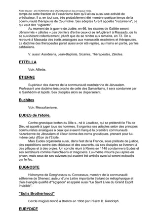 André Wautier : DICTIONNAIRE DES GNOSTIQUES et des principaux initiés.
temps de cette fraction de l’essénisme bien qu'il ait eu aussi une activité de
prédicateur. Il a, en tout cas, très probablement été membre quelque temps de la
communauté thérapeute de Coumrâne. Ses adeptes furent appelés "nazaréens", ce
qui veut dire "vigilants".
       Au moment de la guerre de Judée, en 66, les sicaires de Galilée seront
dénommés « zélotes ».Les derniers d'entre ceux-ci se réfugièrent à Massada, où ils
se suicidèrent collectivement, plutôt que de se rendre aux romains, en 73. On a
retrouvé à Massada des écrits analogues aux manuscrits esséniens et thérapeutes.
La doctrine des thérapeutes parait aussi avoir été reprise, au moins en partie, par les
cabbaliens.

         V. aussi: Assidéens, Jean-Baptiste, Sicaires, Thérapeutes, Zélotes.

ETTEILLA
         Voir: Alliette.

ÉTIENNE
      Supérieur des diacres de la communauté nazôréenne de Jérusalem.
Professant une doctrine très proche de celle des Samaritains, il sera condamné par
le Sanhédrin et lapidé. Ses disciples alors se dispersèrent.

Euchites
         Voir: Messalianisme.

EUDES de l'étoile.
        Contre-gnostique breton du XIIe s., né è Loudéac, qui se prétendit le Fils de
Dieu et appelé à juger tous les hommes. Il organisa ses adeptes selon des principes
communistes analogues à ceux qui avaient marqué la première communauté
nazaréenne de Jérusalem et il leur donna des noms gnostiques, prenant pour lui-
même celui d'Éon de l'Étoile.
        Mais Eudes organisera aussi, dans l'est de la France, sous prétexte de justice,
des expéditions contre des châteaux et des couvents, où ses disciples se livreront à
des pillages et à des orgies. Un concile réuni à Reims en 1148 condamnera Eudes et
ses sectateurs comme manichéens et magiciens. Lui-même mourra peu après en
prison, mais ceux de ses suiveurs qui avaient été arrêtés avec lui seront exécutés
par le feu.

EUGNOSTE

        Hiéronyme de Gonghessos ou Concessus, membre de la conmunauté
séthienne de Shenest, auteur d'une Lettre importante traitant de métaphysique et
d'un évangile qualifié d'"égyption" et appelé aussi "Le Saint Livre du Grand Esprit
Invisible".

"Eulis Brotherhood"

         Cercle magiste fondé à Boston en 1868 par Pascal B. Randolph.

EURYDICE

                                                                                      104
 