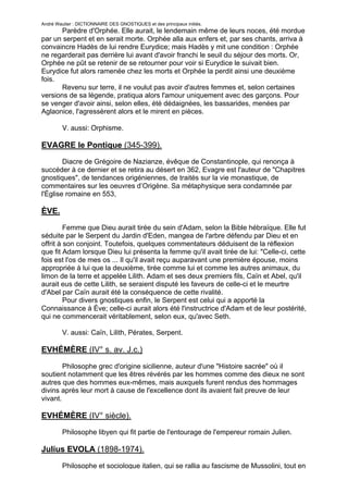 André Wautier : DICTIONNAIRE DES GNOSTIQUES et des principaux initiés.
       Parèdre d'Orphée. Elle aurait, le lendemain même de leurs noces, été mordue
par un serpent et en serait morte. Orphée alla aux enfers et, par ses chants, arriva à
convaincre Hadès de lui rendre Eurydice; mais Hadès y mit une condition : Orphée
ne regarderait pas derrière lui avant d'avoir franchi le seuil du séjour des morts. Or,
Orphée ne pût se retenir de se retourner pour voir si Eurydice le suivait bien.
Eurydice fut alors ramenée chez les morts et Orphée la perdit ainsi une deuxième
fois.
       Revenu sur terre, il ne voulut pas avoir d'autres femmes et, selon certaines
versions de sa légende, pratiqua alors l'amour uniquement avec des garçons. Pour
se venger d'avoir ainsi, selon elles, été dédaignées, les bassarides, menées par
Aglaonice, l'agressèrent alors et le mirent en pièces.

         V. aussi: Orphisme.

EVAGRE le Pontique (345-399).
        Diacre de Grégoire de Nazianze, évêque de Constantinople, qui renonça à
succéder à ce dernier et se retira au désert en 362, Evagre est l'auteur de "Chapitres
gnostiques", de tendances origéniennes, de traités sur la vie monastique, de
commentaires sur les oeuvres d’Origène. Sa métaphysique sera condamnée par
l'Église romaine en 553,

ÈVE.

         Femme que Dieu aurait tirée du sein d'Adam, selon la Bible hébraïque. Elle fut
séduite par le Serpent du Jardin d'Eden, mangea de l'arbre défendu par Dieu et en
offrit à son conjoint. Toutefois, quelques commentateurs déduisent de la réflexion
que fit Adam lorsque Dieu lui présenta la femme qu'il avait tirée de lui: "Celle-ci, cette
fois est l'os de mes os ... Il qu'il avait reçu auparavant une première épouse, moins
appropriée à lui que la deuxième, tirée comme lui et comme les autres animaux, du
limon de la terre et appelée Lilith. Adam et ses deux premiers fils, Caïn et Abel, qu'il
aurait eus de cette Lilith, se seraient disputé les faveurs de celle-ci et le meurtre
d'Abel par Caïn aurait été la conséquence de cette rivalité.
         Pour divers gnostiques enfin, le Serpent est celui qui a apporté la
Connaissance à Ève; celle-ci aurait alors été l'instructrice d'Adam et de leur postérité,
qui ne commencerait véritablement, selon eux, qu'avec Seth.

         V. aussi: Caïn, Lilith, Pérates, Serpent.

EVHÉMÈRE (IV° s. av. J.c.)

        Philosophe grec d'origine sicilienne, auteur d'une "Histoire sacrée" où il
soutient notamment que les êtres révérés par les hommes comme des dieux ne sont
autres que des hommes eux-mêmes, mais auxquels furent rendus des hommages
divins après leur mort à cause de l'excellence dont ils avaient fait preuve de leur
vivant.

EVHÉMÈRE (IV° siècle).
         Philosophe libyen qui fit partie de l'entourage de l'empereur romain Julien.

Julius EVOLA (1898-1974).

         Philosophe et sociologue italien, qui se rallia au fascisme de Mussolini, tout en

                                                                                        105
 