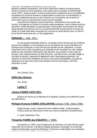 André Wautier : DICTIONNAIRE DES GNOSTIQUES et des principaux initiés.
gardant sa liberté d'expression, qui le fera notamment s'élever en pleine guerre
contre le racisme et l'anti-judaïsme, entre autres dans sa Sintesi di dottrine della
razza (1941). Après la guerre, Evola se prononcera ouvertement pour une fédération
européenne et contre la tendance à désacraliser la nature par une exploitation à
outrance empêchant de plus en plus l'homme, ce microcosme, de se sentir en
communion avec ce macrocosme qu'est l'univers sensible.
         Julius Évola s'intéressa aussi à l'alchimie, à l'ésotérisme sous toutes ses
formes, à la légende du Graal et à d'autres sujets analogues, mais il s'éleva contre le
spiritisme, l'anthroposophie, la psychanalyse. Il est l'auteur d'une théorie de l'amour
selon laquelle tout homme a en lui une part de féminité et toute femme une part de
virilité, le couple idéal étant composé d'un homme qui serait féminin pour un tiers et
d'une femme masculine pour un tiers également.

ÉZÉQUIEL ( - 628 - 570 ).
        Un des grands prophètes hébreux, considéré comme tel tant par les chrétiens
que par les israélites. Le livre biblique qui lui est attribué est, avec la Genèse et le
Cantique des Cantiques un des trois les plus étudiés par les cabbaliens, à cause
notamment de la vision qu'aurait eue le prophète d'une mercaba d'un char céleste
piloté par des chérubins (khéroubim) Ces derniers, qui auraient eu des corps de
taureau, mais respectivenent une tête d'homme, une tête de lion, une tête d'aigle et
une tête de taureau, apparaîtront également dans l'Apocalypse johannite. Les
chrétiens en feront les emblèmes de chacun des quatre évangélistes auxquels ils
attribuent ceux des livres qu'ils reconnaissent comme canoniques, mais leur
attribution a varié.

EZRA
         Voir: Esdras, Ozra.

EZRA Ben Shlomo
         Voir: Azriel.

         Lettre F
Johann FABER (1478-1541).

      Évêque de Vienne qui s'intéressa à la Cabbale Judaïque et la défendit contre
ses détracteurs.

Philippe-François FABRE d'ÉGLANTINE (Limoux 1755 - Paris 1794).

         Poète français, auteur notamment de la célèbre ariette : Il pleut bergère..
         C'est lui aussi qui donna leurs noms aux mois du calendrier révolutionnaire.

         V. aussi: Calendrier, Frey.

Théophile FABRE des ESSARTS ( + 1908).

        Successeur en 1894, sous le hiéronyme de Synésius, de Jules Doinel, après
l'abjuration de ce dernier, à la tête de l'Église gnostique universelle, où il avait été
évêque de Montségur et primat d'Albigeois. Il donnera à cette Eglise une orientation
cathare et publiera en 1899 « l’arbre gnostique ».
                                                                                      106
 