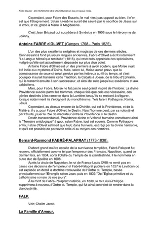 André Wautier : DICTIONNAIRE DES GNOSTIQUES et des principaux initiés.


        Cependant, pour Fabre des Essarts, le mal n’est pas opposé au bien, il n'en
est que l'éloignement. Satan lui-même aurait été sauvé par le sacrifice de Jésus sur
la croix, et ce, grâce à Marie la Magdeleine.

     C'est Jean Bricaud qui succédera à Synésius en 1908 sous le hiéronyme de
Joanny.

Antoine FABRE d'OLIVET (Ganges 1768 - Paris 1825).

        L'un des plus excellents exégètes et magistes de ces derniers siècles.
Connaissant à fond plusieurs langues anciennes, Fabre d'Olivet a écrit notamment
"La Langue hébraïque restituée" (1816), qui reste très appréciée des spécialistes,
malgré qu'elle soit actuellement dépassée sur plus d'un point.
        Antoine Fabre d'Olivet est un des premiers à avoir soutenu que Moïse avait
été initié aux mystères d’Osiris. Mais, selon lui, Moïse aurait prévu que la
connaissance de ceux-ci serait perdue par les hébreux au fil du temps, et c'est
pourquoi il aurait transmis cette Tradition, la Cabala à Josué, de la tribu d'Ephraïm,
qui la transmit ensuite à son successeur, et ainsi de suite jusqu'aux esséniens et aux
cabbaliens.
        Mais, pour Fabre, Moïse ne fut pas le seul grand inspiré de l'histoire. La divine
Providence suscite parmi les hommes, chaque fois que cela est nécessaire, des
génies destinés à les ramener dans la Lumière lorsqu'ils se mettent à s'égarer,
lorsque notamment ils s'éloignent du monothéisme. Tels furent Pythagore, Rama,
Jésus.
        Cependant, au dessus encore de la Divinité, qui est la Providence, et de la
Matière, il y a, pour Fabre d'Olivet, le Destin. Nais l'homme peut, par sa volonté et
par l'étude, jouer le rôle de médiateur entre la Providence et le Destin.
        Destin transcendantal, Providence divine et Volonté humaine constituent ainsi
le "Ternaire ontologique" à quoi, selon Fabre, tout est soumis. Comme Pythagore
enfin, Fabre d'Olivet estimait que tout, dans l'univers, est régi par la divine harmonie,
et qu'il est possible de percevoir celle-ci au moyen des nombres.


Bernard-Raymond FABRÉ-PALAPRAT (1773-1838).
       D'abord grand maître occulte de la survivance templière, Fabré-Palaprat fut
reconnu officiellement comme tel par l'empereur des Français, Napoléon, quand ce
dernier fera, en 1804, sortir l'Ordre du Temple de la clandestinité. Il le nommera en
outre duc de Spolète en 1608.
       Après la chute de Napoléon, le roi de France Louis XVIII ne remit pas en
cause ces décisions de l'empereur et Fabré-Palaprat publiera en 1827 le Leviticon où
est exposée en détail la doctrine renouvelée de l'Ordre du Temple, basée
principalement sur l'Évangile selon Jean, puis en 1833 "De l'Église primitive et du
catholicisme romain de nos jours".
       À la mort de Fabré-Palaprat toutefois, en 1838, le roi Louis-Philippe
supprimera à nouveau l'Ordre du Temple, qui fut ainsi contraint de rentrer dans la
clandestinité.

FALK
         Voir: Chaïm Jacob.

La Famille d'Amour.

                                                                                      107
 