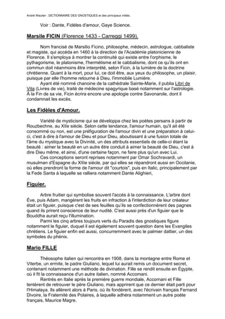 André Wautier : DICTIONNAIRE DES GNOSTIQUES et des principaux initiés.


         Voir : Dante, Fidèles d'amour, Gaye Science.

Marsile FICIN (Florence 1433 - Carreggi 1499).
       Nom francisé de Marsilio Ficino, philosophe, médecin, astrologue, cabbaliste
et magiste, qui accéda en 1460 à la direction de l'Académie platonicienne de
Florence. Il s'employa à montrer la continuité qui existe entre l'orphisme, le
pythagorisme, le platonisme, l'hermétisme et le cabbalisme, dont ce qu’ils ont en
commun doit néanmoins être interprété, selon Ficin, à la lumière de la doctrine
chrétienne. Quant à la mort, pour lui, ce doit être, aux yeux du philosophe, un plaisir,
puisque par elle l'homme retourne à Dieu, l'immobile Lumière.
       Ayant été nommé chanoine de la cathédrale Sainte-Marie, il publia Libri de
Vita (Livres de vie), traité de médecine spagyrique basé notamment sur l'astrologie.
À la Fin de sa vie, Ficin écrira encore une apologie contre Savonarole, dont il
condamnait les excès.

Les Fidèles d'Amour.
        Variété de mysticisme qui se développa chez les poètes persans à partir de
Rouzbechne, au XIIe siècle. Selon cette tendance, l'amour humain, qu'il ait été
consommé ou non, est une préfiguration de l'amour divin et une préparation à celui-
ci, c'est à dire à l'amour de Dieu et pour Dieu, aboutissant à une fusion totale de
l'âme du mystique avec la Divinité, un des attributs essentiels de celle-ci étant la
beauté : aimer la beauté en un autre être conduit à aimer la beauté de Dieu, c'est à
dire Dieu même, et ainsi, d'une certaine façon, ne faire plus qu'un avec Lui.
        Ces conceptions seront reprises notamment par Omar Sochravardi, un
musulman d'Espagne du XIIIe siècle, par qui elles se répandront aussi en Occitanie,
où elles prendront la forme de l'amour dit "courtois", puis en Italic, principalement par
la Fede Santa à laquelle se ralliera notamment Dante Alighieri,

Figuier.
       Arbre fruitier qui symbolise souvent l'accès à la connaissance. L'arbre dont
Ève, puis Adam, mangèrent les fruits en infraction à l'interdiction de leur créateur
était un figuier, puisque c'est de ses feuilles qu’ils se confectionnèrent des pagnes
quand ils prirent conscience de leur nudité. C'est aussi près d'un figuier que le
Bouddha aurait reçu l'illumination.
       Parmi les cinq arbres toujours verts du Paradis des gnostiques figure
notamment le figuier, duquel il est également souvent question dans les Evangiles
chrétiens. Le figuier enfin est aussi, concurremment avec le palmier dattier, un des
symboles du phénix.

Mario FILLE

         Théosophe italien qui rencontra en 1908, dans la montagne entre Rome et
Viterbe, un ermite, le padre Giuliano, lequel lui aurait remis un document secret,
contenant notamment une méthode de divination. Fille se rendit ensuite en Égypte,
où il fit la connaissance d'un autre italien, nommé Accomani.
         Rentrés en Italie après la première guerre mondiale, Accornani et Fille
tentèrent de retrouver le père Giuliano, mais apprirent que ce dernier était parti pour
l'Himalaya. Ils allèrent alors à Paris, où ils fondèrent, avec l'écrivain français Fernand
Divoire, la Fraternité des Polaires, à laquelle adhéra notamment un autre poète
français, Maurice Magre.
         Cette Fraternité entretiendra des rapports avec la Rose -Croix et avec la
                                                                                        109
 
