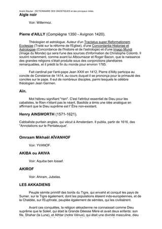 André Wautier : DICTIONNAIRE DES GNOSTIQUES et des principaux initiés.
Aigle noir

         Voir: Willermoz.


Pierre d'AILLY (Compiègne 1350 - Avignon 1420).

       Théologien et astrologue. Auteur d'un Tractatus super Reformationem
Ecclesiae (Traité sur la réforme de l'Eglise), d'une Concordantia Historiae et
Astrologiae (Concordance de l'histoire et de l'astrologie) et d'une Imago Mundi
(Image du Monde) qui sera l'une des sources d'information de Christophe Colomb. Il
soutint notamment, comme avant lui Alboumazar et Roger Bacon, que la naissance
des grandes religions s'était produite sous des conjonctions planétaires
remarquables, et il prédit la fin du monde pour environ 1785.

       Fait cardinal par l'anti-pape Jean XXIII en 1412, Pierre d'Ailly participa au
concile de Constance de 1414, au cours duquel il se prononça pour la primauté des
conciles sur le pape. Il eut de nombreux disciples, parmi lesquels le célèbre
théologien Jean Germen.

Aïn.
       Mot hébreu signifiant "rien". C'est l'attribut essentiel de Dieu pour les
cabalistes, le Rien n'étant pas le néant. Basilide a émis une idée analogue en
affirmant que le Dieu suprême est l' Être non-existant.

Henry AINSWORTH (1571-1621).
Cabbaliste puritain anglais, qui vécut à Amsterdam. Il publia, partir de 1616, des
"Annotations sur le Pentateuque'.


Omraam Mikhaël AÏVANHOF

         Voir: YVANOF.

AKIBA ou AKIVA

         Voir: Aquiba ben Iossef.

AKIROF

         Voir: Ahiram, Jubelas.

LES AKKADIENS

      Peuple sémite primitif des bords du Tigre, qui envahit et conquit les pays de
Sumer, sur le Tigre également, dont les populations étaient indo-européennes, et de
la Chaldée, sur l'Euphrate, peuplée également de sémites, qui les civilisèrent.

        Avant ces conquêtes, la religion akkadienne ne connaissait comme Dieu
suprême que le Soleil, qui était la Grande Déesse Mère et avait deux enfants: son
fils, Shahar (la Lune), et Athtar (notre Vénus), qui était une divinité masculine, dieu
de la guerre comme étoile du matin, mais féminine et déesse de l'amour comme
                                                                                          11
 