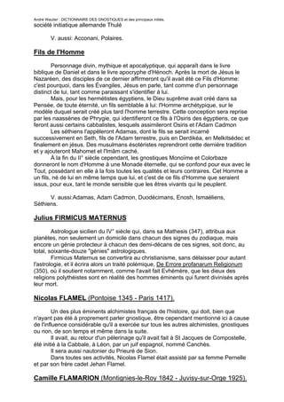 André Wautier : DICTIONNAIRE DES GNOSTIQUES et des principaux initiés.
société initiatique allemande Thulé

         V. aussi: Acconani, Polaires.

Fils de l'Homme

        Personnage divin, mythique et apocalyptique, qui apparaît dans le livre
biblique de Daniel et dans le livre apocryphe d'Hénoch. Après la mort de Jésus le
Nazaréen, des disciples de ce dernier affirmeront qu'il avait été ce Fils d'Homme:
c'est pourquoi, dans les Évangiles, Jésus en parle, tant comme d'un personnage
distinct de lui, tant comme paraissant s'identifier à lui.
        Mais, pour les hermétistes égyptiens, le Dieu suprême avait créé dans sa
Pensée, de toute éternité, un fils semblable à lui: l'Homme archétypique, sur le
modèle duquel serait créé plus tard l'homme terrestre. Cette conception sera reprise
par les naassènes de Phrygie, qui identifieront ce fils à l'Osiris des égyptiens, ce que
feront aussi certains cabbalistes, lesquels assimileront Osiris et l'Adam Cadmon
        Les séthiens l'appèleront Adamas, dont le fils se serait incarné
successivement en Seth, fils de l'Adam terrestre, puis en Derdikéa, en Melkitsédec et
finalement en jésus. Des musulmans ésotéristes reprendront cette dernière tradition
et y ajouteront Mahomet et l'Imâm caché.
        À la fin du II° siècle cependant, les gnostiques Monoïme et Colorbaze
donneront le nom d'Homme à une Monade éternelle, qui se confond pour eux avec le
Tout, possédant en elle à la fois toutes les qualités et leurs contraires. Cet Homme a
un fils, né de lui en même temps que lui, et c'est de ce fils d'Homme que seraient
issus, pour eux, tant le monde sensible que les êtres vivants qui le peuplent.

      V. aussi:Adamas, Adam Cadmon, Duodécimans, Enosh, Ismaéliens,
Séthiens.

Julius FIRMICUS MATERNUS

        Astrologue sicilien du IV° siècle qui, dans sa Mathesis (347), attribua aux
planètes, non seulement un domicile dans chacun des signes du zodiaque, mais
encore un génie protecteur à chacun des demi-décans de ces signes, soit donc, au
total, soixante-douze "génies" astrologiques.
        Firmicus Maternus se convertira au christianisme, sans délaisser pour autant
l'astrologie, et il écrira alors un traité polémique, De Errore profanarum Religionum
(350), où il soutient notamment, comme l'avait fait Evhémère, que les dieux des
religions polythéistes sont en réalité des hommes éminents qui furent divinisés après
leur mort.

Nicolas FLAMEL (Pontoise 1345 - Paris 1417).
        Un des plus éminents alchimistes français de l'histoire, qui doit, bien que
n'ayant pas été à proprement parler gnostique, être cependant mentionné ici à cause
de l'influence considérable qu'il a exercée sur tous les autres alchimistes, gnostiques
ou non, de son temps et même dans la suite.
        Il avait, au retour d'un pèlerinage qu'il avait fait à St Jacques de Compostelle,
été initié à la Cabbale, à Léon, par un juif espagnol, nommé Canchès.
        Il sera aussi nautonier du Prieuré de Sion.
        Dans toutes ses activités, Nicolas Flamel était assisté par sa femme Pernelle
et par son frère cadet Jehan Flamel.

Camille FLAMARION (Montignies-le-Roy 1842 - Juvisy-sur-Orge 1925).

                                                                                     110
 