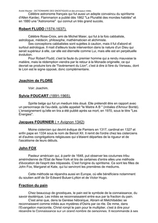 André Wautier : DICTIONNAIRE DES GNOSTIQUES et des principaux initiés.
       Célèbre astronome français qui fut aussi un adepte convaincu du spiritisme
d'Allen Kardec. Flammarion a publié dès 1862 "La Pluralité des mondes habités" et
en 1880 une "Astronomie" qui connut un très grand succès.

Robert FLUDD (1574-1637).

       Célèbre Rose-Croix, ami de Michel Maier, qui fut à la fois cabbaliste,
astrologue, médecin, philosophe, mathématicien et alchimiste.
       Ses conceptions cabbalistes sont sujettes à caution, mais il fut d'abord et
surtout astrologue. Il niait d'ailleurs toute intervention dans la nature d'un Dieu qui
serait supérieur à elle, car elle est éternelle comme Lui, mais elle est en perpétuelle
évolution.
       Pour Robert Fludd, c'est la faute du premier homme qui a rendu mauvaise la
matière, mais la rédemption viendra par le retour à la Monade originelle, ce qui
devrait se produire lors de "l'avènement du Lion", c'est à dire à l'ère du Verseau, dont
le Lion est le signe opposé, donc complémentaire.


Joachim de FLORE
         Voir: Joachim.

Sylvie FOUCART (1891-1965).

      Spirite belge qui fut un medium très doué. Elle prétendit être en rapport avec
un personnaqe de l'au-delà, qu'elle appelait "le Maitre A B " (initiales d'Amour Bonté).
L'enseignement qu'elle en tira a été publié après sa mort, en 1970, sous le titre "Les
Énergies".

Jacques FOURNIER ( + Avignon 1342)

        Moine cistercien qui devint évêque de Pamiers en 1317, cardinal en 1327 et
enfin pape en 1334 sous le nom de Benoit XII. Il remit de l'ordre chez les cisterciens
et d'autres congrégations religieuses qui s'étaient départies de la rigueur et de
l'ascétisme de leurs débuts.

John FOX

      Pasteur américain qui, à partir de 1648, put observer les coutumes tribu
amérindienne de l'Etat de New-York et tira de certaines d'entre elles une méthode
d'évocation de l'esprit des trépassés. C'est l'origine du spiritisme. Ce sont les filles de
John Fox, Margaret et Kate, qui lui serviront les premières de mediums.

      Cette méthode se répandra aussi en Europe, où elle bénéficiera notamment
du soutien actif de Sir Edward Buluer-Lytton et de Victor Hugo.

Fraction du pain
       Chez beaucoup de gnostiques, le pain est le symbole de la connaissance, du
savoir ésotérique. Les initiés se reconnaissaient entre eux par la fraction du pain.
       C'est ainsi que, dens la Genèse hébraïque, Abram et Melchitsédec se
reconnaissent comme initiés aux mystères d'Osiris par ce rite. De mme, dans
l’Evangelion marcionite, Christ rompt le pain pour le multiplier, c'est à dire pour
répandre la Connaissance sur un grand nombre de personnes. Il recommande à ses
                                                                                       111
 