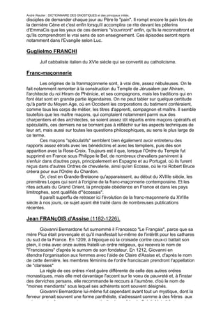 André Wautier : DICTIONNAIRE DES GNOSTIQUES et des principaux initiés.
disciples de demander chaque jour au Père le "pain". Il rompt encore le pain lors de
la dernière Cène et c'est enfin lorsqu'il accomplira ce rite devant les pèlerins
d'EmmaCis que les yeux de ces derniers "s'ouvriront" enfin, qu'ils le reconnattront et
qu'ils comprendront le vrai sens de son enseignement. Ces épisodes seront repris
notamment dans l'Evangile selon Luc.

Guglielmo FRANCHI

         Juif cabbaliste italien du XVIe siècle qui se convertit au catholicisme.

Franc-maçonnerie
        Les origines de la franmaçonnerie sont, à vrai dire, assez nébuleuses. On le
fait notamment remonter à la construction du Temple de Jérusalem par Ahiram,
l'architecte du roi Hiram de Phénicie, et ses compagnons, mais les traditions qui en
font état sont en grande partie légendaires. On ne peut tabler sur quelque certitude
qu'à partir du Moyen Age, où en Occident les corporations du batiment conféraient,
comme tous les corps de métier, les titres d'apprenti, compagnon et maître. Il semble
toutefois que les maître maçons, qui comptaient notamment parmi eux des
charpentiers et des architectes, se soient assez tôt répartis entre maçons opératifs et
spéculatifs, ces derniers ne se bornant pas à réfléchir sur les aspects techniques de
leur art, mais aussi sur toutes les questions philosophiques, au sens le plus large de
ce terme.
        Ces maçons "spéculatifs" semblent bien également avoir entretenu des
rapports assez étroits avec les bénédictins et avec les templiers, puis dès son
apparition avec la Rose-Croix. Toujours est il que, lorsque l'Ordre du Temple fut
supprimé en France sous Philippe le Bel, de nombreux chevaliers parvinrent à
s'enfuir dans d'autres pays, principalement en Espagne et au Portugal, où ils furent
reçus dans d'autres Ordres de chevalerie, ainsi qu'en Ecosse, où le roi Robert Bruce
créera pour eux l'Ordre du Chardon.
        Or, c'est en Grande-Bretaone qu'apparaissent, au début du XVIIIe siècle, les
premières Loges qui sont à l'origine de la franc-maçonnerie contemporaine. Et les
rites actuels du Grand Orient, la principale obédience en France et dans les pays
limitrophes, sont qualifiés d'"écossais".
        Il paraît superflu de retracer ici l'évolution de la franc-maçonnerie du XVIIIe
siècle à nos jours, ce sujet ayant été traité dans de nombreuses publications
récentes.

Jean FRANçOIS d'Assise (1182-1226).
        Giovanni Bernardone fut surnommé il Francesco "Le Français", parce que sa
mère Pica était provençale et qu'il manifestait lui-même de l'intérêt pour les cathares
du sud de la France. En 1209, à l'époque où la croisade contre ceux-ci battait son
plein, il créa avec onze autres fratelli un ordre religieux, qui recevra le nom de
"Franciscains" d'après le surnom de son fondateur. En 1212, Giovanni en
étendra l'organisation aux femmes avec l’aide de Claire d'Assise et, d'après le nom
de cette dernière, les membres féminins de l'ordre franciscain prendront l'appellation
de "clarisses"
        La règle de ces ordres n'est guère différente de celle des autres ordres
monastiques, mais elle met davantage l'accent sur le voeu de pauvreté et, à l'instar
des derviches persans, elle recommande le recours à l'aumône, d'où le nom de
"moines mendiants" sous lequel ses adhérents sont souvent désignés.
        Giovanni Bernardone lui-même fut cependant avant tout un mystique, dont la
ferveur prenait souvent une forme panthéiste, s'adressant comme à des frères aux
animaux et même aux astres, en particulier à son frère le Soleil. Mais il fut aussi un
                                                                                     112
 