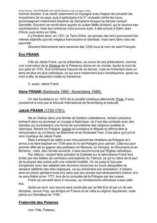 André Wautier : DICTIONNAIRE DES GNOSTIQUES et des principaux initiés.
homme d'action. Il se rendit notamment en Espagne avec l'espoir de convertir les
musulmans de ce pays, puis il participera à la V° croisade contre les turcs,
accompagnant notamment Gauthier de Dampierre lorsque ce dernier conquit
Damiette. Giovanni se rendit alors auprès du sultan Mélik al-Kamil, qui le recevra très
courtoisement, mais leur entrevue n'eut aucune suite. Il alla encore à Saint Jean
d'Acre, puis rentra en Italie.
       Il y fondera alors, en 1221, le Tiers-Ordre, qui groupe des laïcs poursuivant les
mêmes objectifs que les religieux franciscains et clarisses, mais sans faire voeu de
pauvreté.
       Giovanni Bernardone sera canonisé dès 1228 sous le nom de saint François.

Ève FRANK
      Fille de Jakob Frank, qui la présentera, au cours de ses prédications, comme
une incarnation de la Shekina de la Présence divine en ce monde. Après la mort de
son père en 1791, Ève continuera l'oeuvre de ce dernier, mais en l'orientant dans un
sens de plus en plus catholique, ce qui aura notamment pour conséquence, après sa
mort à elle, la disparition totale du frankisme.

         V. aussi: Jakob Frank.

Hans FRANK (Karlsruhe 1900 - Nuremberg 1946).
     Un des fondateurs en 1919 de la société initiatique allemande Thule. Il sera
condamné à mort par le tribunal international de Nuremberg et exécuté.

Jakob FRANK (1720-1791).

       Né en Galicie dans une famille de tradition cabbalienne, Iankiel Leibowicz
entreprit dans sa jeunesse un voyage à Salonique, où il eut des contacts avec des
cévistes qui souhaitaient une forme de syncrétisme des religions israélite et
islamique. Rentré en Pologne, Iankiel se proclama le Messie et affirma être la
réincarnation du roi David, de Mahomet et de Shabatail Tswi. C'est alors qu'il prit le
nom mystique de Jakob Frank.
       Mais il entreprit de rallier à son mouvement les chrétiens de Pologne et il
arriva à se faire baptiser en 1759 avec le roi de Pologne pour parrain. Cela eut pour
premier effet de lui gagner des partisans en Moravie, en Hongrie, en Roumanie et en
Bohème ; mais, dès l'année suivante, il sera excommunié par l'Église catholique...
       Par ailleurs, voulant faire prévaloir la Cabbale sur le talmudisme Frank fera
brûler par ses fidèles de nombreux exemplaires du Talmud, ce qùi lui attira de la part
de la plupart des autres juifs une violente hostilité. On ira jusqu'à l'accuser
d'organiser avec ses adeptes des réunions nocturnes au cours desquelles se
seraient célébrés des rites orgiaques, ce qui entraînera son arrestation. Il restera
ainsi en prison pendant onze ans sans que son procès soit sérieusement instruit, et il
ne sera libéré qu'en 1771, lors de la conquête de la Pologne par les russes.
       Frank se convertit alors à nouveau, au christianisme orthodoxe russe cette
fois.
       Après sa mort, son oeuvre sera continuée par sa fille Ève et par un de ses
disciples, Junius Frey, qui émigra en France et se rallia au régime républicain, mais
périra sur l'échafaud en 1794.

Fraternité des Polaires

         Voir: Fille, Polaires.

                                                                                    113
 