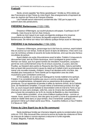 André Wautier : DICTIONNAIRE DES GNOSTIQUES et des principaux initiés.
Fraticelli

      Secte, encore appelée "les frères apostoliques", fondée eu XIVe siècle par
des Franciscains et des Frères du Libre Esprit. Ses enseignements s'inspiraient de
ceux de Joachim de Flore et de François d'Assise.
      Les Fraticelli seront néanmoins condamnés dès 1392 par le pape et ils
subiront alors des persécutions.

FRÉDÉRIC Barberousse (1122-1190).
       Empereur d'Allemagne, qui soutint plusieurs anti-papes. Il participa à la III°
croisade, mais trouva la mort en Asie mineure.
       Après sa mort naquit à son sujet une légende analogue à la croyance
musulmane en le Mahdi, à la faveur de laquelle surgiront plusieurs faux
Barberousse. De même son retour fut-il attendu quelque temps aussi en Allemagne.

FRÉDÉRIC II de Hohenstaufen (1194-1250).

        Empereur d'Allemagne, personnage tout à fait hors du commun, esprit éclairé
très en avance sur son temps. Avide de savoir et épris de tolérance, il fera venir à sa
cour de nombreux artistes et savants de toutes tendances, ainsi que les plus fameux
occultistes de partout.
        Ayant réalisé une sorte d’écuménisme avant la lettre, Frédéric II s'assurera le
dévouement total, tant de l'Ordre teutonique, dont il protégeait le grand maître
Herman von Saïza, que d'un grand nombre de chevaliers musulmans, auxquels il
permit de vivre conformément à leur foi et à leurs coutumes, à Lucera, dans les
Pouilles, qui faisaient alors partie du Royaume des Deux-Siciles. Cela lui permettra
bien qu'ayant été excommunié à cause du retard qu'il mettait à tenir sa promesse de
mener une nouvelle croisade, d'obtenir, lorsqu'il se décidera enfin à la faire, des
résultats plus marquants en Terre Sainte par la négociation avec les chefs
musulmans qu'en combattant contre eux.
        S'il fut dualiste, en ce sens qu'il distinguait le monde matériel et le spirituel,
Frédéric II ne considérait toutefois pas ceux-ci comme antagonistes, mais plutôt
comme complémentaires, échappant ainsi au pessimisme de la plupart des
gnostiques. Ce qui apparente sa pensée à celles du taoïsme chinois, de la Cabbale
juive, de l'ésotérisme ismaélien. Il croyait même à l'avènement prochain d'un âge
d'or, au cours duquel serait réalisée la réconciliation entre le Ciel et la Terre ce qui
n'est pas non plus sans analogie, cette fois, avec le nirvana des bouddhistes, non
plus qu'avec les conceptions sur la fin du monde de Basilide ou des manichéens.
        Il sera même considéré - et se croira d'ailleurs quelque temps - comme un
messie. Aussi, quand il mourut, bien des gens ne purent y croire et supposèrent qu'il
s'était en réalité retiré dans un pays lointain, d'où il reviendrait: quelques uns
penseront même qu'il s'était caché sous l'Etna... Il paraîtra d'ailleurs un faux Frédéric
II à Neuss en 1285.

Frères du Libre Esprit (ou de la Vie commune)
       Secte ésotérique fondée par d'anciens bégards après la condamnation de leur
ordre en 1310. Elle concevait Dieu comme la source de toutes les créatures et l'âme
de chacune de celles-ci comme aspirant à retourner è l'unité originelle.
V. aussi: Bégards, Fraticelli, Ruusbrouc.

Frères moraves

                                                                                       114
 