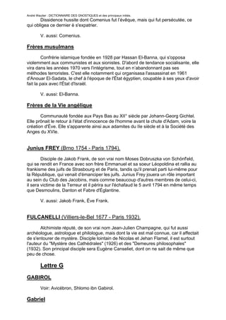 André Wautier : DICTIONNAIRE DES GNOSTIQUES et des principaux initiés.
       Dissidence hussite dont Comenius fut l’évêque, mais qui fut persécutée, ce
qui obligea ce dernier è s'expatrier.

         V. aussi: Comenius.

Frères musulmans
         Confrérie islamique fondée en 1928 par Hassan El-Banna, qui s'opposa
violemment aux communistes et aux sionistes. D'abord de tendance socialisante, elle
vira dans les années 1970 vers l'intégrisme, tout en n’abandonnant pas ses
méthodes terroristes. C'est elle notamment qui organisasa l'assassinat en 1961
d'Anouar El-Sadata, le chef à l'époque de l'État égyptien, coupable à ses yeux d'avoir
fait la paix avec l'État d'Israël.

         V. aussi: El-Banna.

Frères de la Vie angélique
       Communauté fondée aux Pays Bas au XII° siècle par Johann-Georg Gichtel.
Elle prônait le retour à l'état d'innocence de l'homme avant la chute d'Adam, voire la
création d'Ève. Elle s'apparente ainsi aux adamites du IIe siècle et à la Société des
Anges du XVIe.


Junius FREY (Brno 1754 - Paris 1794).
        Disciple de Jakob Frank, de son vrai nom Moses Dobruszka von Schönf'eld,
qui se rendit en France avec son frère Emmanuel et sa soeur Léopoldina et rallia au
frankisme des juifs de Strasbourg et de Paris, tandis qu'il prenait parti lui-même pour
la République, qui venait d'émanciper les juifs. Junius Frey jouera un rôle important
au sein du Club des Jacobins, mais comme beaucoup d'autres membres de celui-ci,
il sera victime de la Terreur et il périra sur l'échafaud le 5 avril 1794 en même temps
que Desmoulins, Danton et Fabre d'Églantine.

         V. aussi: Jakob Frank, Ève Frank.


FULCANELLI (Villiers-le-Bel 1677 - Paris 1932).

       Alchimiste réputé, de son vrai nom Jean-Julien Champagne, qui fut aussi
archéologue, astrologue et philologue, mais dont la vie est mal connue, car il affectait
de s'entourer de mystère. Disciple lointain de Nicolas et Jehan Flamel, il est surtout
l'auteur du "Mystère des Cathédrales" (1926) et des "Demeures philosophales"
(1932). Son principal disciple sera Eugène Canseliet, dont on ne sait de même que
peu de chose.

         Lettre G
GABIROL
         Voir: Avicébron, Shlomo ibn Gabirol.

Gabriel

                                                                                    115
 
