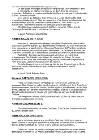 André Wautier : DICTIONNAIRE DES GNOSTIQUES et des principaux initiés.
       Un des quatre archanges principaux de l'angélologie judéo-chrétienne, dont
       le nom signifie en hébreu "ma force est un dieu". Pour de nombreux
gnostiques, Gabriel est le protecteur de la planète Mars, le maître de l'orbite de celle-
ci étant l’archonte Samaël.
       C'est Gabriel qui est censé avoir annoncé à la vierge Marie qu'elle allait
engendrer miraculeusement. Chez les musulmans, c'est Gabriel aussi qui aurait fait
à Mahomet la plupart des révélations qui composent le Coran. Beaucoup de
mahométans l'assimilent d'ailleurs au Saint Esprit (Rouch al-Cods)
       Aboul Barakate, un philosophe juif du XIIe s• converti à l'Islam, fera de
l'archange Gabriel l'Homme primordial de l'hermétisme.

         V. aussi: Archanges et archontes.

Antonin GADAL (1877-1962).
        Instituteur à Ussat-les-Bains (Ariège), Gadal est l'auteur d'une théorie selon
laquelle une doctrine dualiste, qu'il dénommait le "manéisme", issue du marcionisme
et du montanisme, et ayant subi les influences d'Origène et de Priscillien, serait à la
base d'autres enseignements analogues, tels que ceux de l'anti-pape Novatien, de
l'Ordre des Chevaliers de la Table Ronde, gardiens du saint Graal, et des cathares.
        Aussi sera-t-il de ceux qui encourageront activement les recherches
entreprises par Otto Rahn lors des séjours de ce dernier en Ariège. De même
adhérera -t-il au Cercle des Amis de Montségur fondé par Maurice Magre et René
Nelli, ainsi qu'au Lectorium Rosicrucianum de Haarlem.
        Après la deuxième guerre mondiale, ce dernier fera ériger à Ussat un Centre
rosicrucien dédié à Galaad et c'est Antonin Gadal qui en sera le premier
conservateur.

         V. aussi: Graal, Polaires, Rahn.

Jacques GAFFAREL (1601-1680).
        Prêtre provençal, docteur en théologie de l'Université de Valence, qui
s'opposa à Marin Mersenne, adversaire lui-même du cabbalisme et de la Rose-Croix.
Il publia notamment des Abdita divinae Cabalae Mysteria (Les Mystères cachés de la
divine Cabbale), où il affirmait notamment que l'hébreu avait été la langue parlée par
dam et que le christianisme trouvait une confirmation de son bien-fondé dans la
Cabbale.
        Gaffarel publiera encore plusieurs autres traités, qui font de lui l'un des plus
éminents des cabbalistes chrétiens.

Abraham GALANTE (XVIe s.)
      Disciple et continuateur de Moïse Cordovero. Il est l'auteur d'un commentaire
du Zohar : Iaréach lacar.

Pierre GALATIN (1460-1540).
        Moine franciscain, de son vrai nom Pietro Columna, qui fut surnommé en
italien Galatina. Il fut magiste et cabbaliste, fréquenta Johann Reuchiin et, comme ce
dernier, préconisa l'étude du Talmud et de la Cabbale par les chrétiens.

       Galatin est l'auteur de plusieurs ouvrages, les uns publiés, les autres inédits,
dont le plus important est De Arcania catholicae veritatis (Les Mystères de la vérité
catholique), par lequel il a contribué à rendre populaire la Cabbale judaïque, fût-elle
                                                                                      116
 