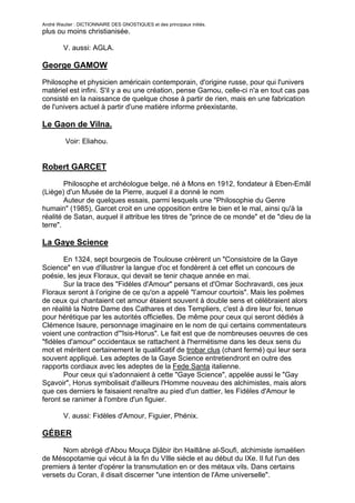André Wautier : DICTIONNAIRE DES GNOSTIQUES et des principaux initiés.
plus ou moins christianisée.

         V. aussi: AGLA.

George GAMOW

Philosophe et physicien américain contemporain, d'origine russe, pour qui l'univers
matériel est infini. S'il y a eu une création, pense Gamou, celle-ci n'a en tout cas pas
consisté en la naissance de quelque chose à partir de rien, mais en une fabrication
de l'univers actuel à partir d'une matière informe préexistante.

Le Gaon de Vilna.

         Voir: Eliahou.


Robert GARCET

        Philosophe et archéologue belge, né à Mons en 1912, fondateur à Eben-Emâl
(Liège) d'un Musée de la Pierre, auquel il a donné le nom
        Auteur de quelques essais, parmi lesquels une "Philosophie du Genre
humain" (1985), Garcet croit en une opposition entre le bien et le mal, ainsi qu'à la
réalité de Satan, auquel il attribue les titres de "prince de ce monde" et de "dieu de la
terre".

La Gaye Science

       En 1324, sept bourgeois de Toulouse créèrent un "Consistoire de la Gaye
Science" en vue d'illustrer la langue d'oc et fondèrent à cet effet un concours de
poésie, les jeux Floraux, qui devait se tenir chaque année en mai.
       Sur la trace des "Fidèles d'Amour" persans et d'Omar Sochravardi, ces jeux
Floraux seront à l’origine de ce qu'on a appelé "l’amour courtois". Mais les poêmes
de ceux qui chantaient cet amour étaient souvent à double sens et célébraient alors
en réalité la Notre Dame des Cathares et des Templiers, c'est à dire leur foi, tenue
pour hérétique par les autorités officielles. De même pour ceux qui seront dédiés à
Clémence Isaure, personnage imaginaire en le nom de qui certains commentateurs
voient une contraction d'"Isis-Horus". Le fait est que de nombreuses oeuvres de ces
"fidèles d'amour" occidentaux se rattachent à l'hermétisme dans les deux sens du
mot et méritent certainement le qualificatif de trobar clus (chant fermé) qui leur sera
souvent appliqué. Les adeptes de la Gaye Science entretiendront en outre des
rapports cordiaux avec les adeptes de la Fede Santa italienne.
       Pour ceux qui s'adonnaient à cette "Gaye Science", appelée aussi le "Gay
Sçavoir", Horus symbolisait d'ailleurs l'Homme nouveau des alchimistes, mais alors
que ces derniers le faisaient renaître au pied d'un dattier, les Fidèles d'Amour le
feront se ranimer à l'ombre d'un figuier.

         V. aussi: Fidèles d'Amour, Figuier, Phénix.

GÉBER

      Nom abrégé d'Abou Mouça Djâbir ibn Haillâne al-Soufi, alchimiste ismaélien
de Mésopotamie qui vécut à la fin du VIlle siècle et au début du IXe. Il fut l'un des
premiers à tenter d'opérer la transmutation en or des métaux vils. Dans certains
versets du Coran, il disait discerner "une intention de l'Ame universelle".

                                                                                      117
 