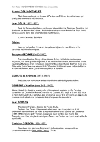 André Wautier : DICTIONNAIRE DES GNOSTIQUES et des principaux initiés.


Arnaud GELIS-BOTHELER
       Chef d'une secte qui continuera à Paniers, au XIVe s•, les cathares et qui
pratiquera en outre la nécromancie.

Jean GÉLIS (1827-1897).
        Curé de Rennes-les-Bains, confesseur et confident de Béranger Saunière, qui
était curé de Rennes-le-Château. Probablement membre du Prieuré de Sion, Gélis
sera assassiné dans des circonstances mystérieuses.

         V. aussi: Baudet, Saunière.

Génies
       Nom qui est parfois donné en français aux djinns du mazdéisme et de
certaines traditions islamiques.

François GEORGE (1460-1540).

       Francisco Zorzi ou Giorgi, dit de Venise, fut un cabbaliste chrétien peu
important, car sans grande originalité. Il est néanmoins l'auteur, entre autres, d'une
Harmonia Mundi où il fait remarquer notamment que les initiales des trois mots lavo
Shilo vela, "jusqu'à ce que vienne Shilo" (Genèse XLXI) sont aussi celles de léshou
le nom hébreu de Jésus (iod-shine-wav).selon le Talmud.


GERARD de Crémone (1114-1187).
         Traducteur de nombreux textes scientifiques et théologiques arabes.

GERBERT d'Aurillac (vers 945 - 1003).

Moine bénédictin d'origine auvergnate, philosophe et magiste, qui fut l'un des
conseillers de Charles de France, frère du roi Lothaire. Élu pape le 2 avril 999 sous
le nom de Sylvestre II, il sera l'un des premiers à lancer à la chrétienté un appel à la
croisade contre les turcs, qui venaient de s'emparer de Jérusalem.

Jean GERSON

        Théologien français, disciple de Pierre d’Ailly.
        Partisan des Papes d’Avignon et adversaire des bourguignons, il fut
chancelier de l’Université de Paris et représenta celle-ci au concile de Constance
(1414-1418) mais ne pût y rentrer, la capitale étant tombée aux mains des
Bourguignons. Il se réfugia alors à Lyon, Gerson est l’auteur de nombreux traités de
spiritualité.

Christian GERSON (1569-1627).

        Ghershom ben Meir von Bibersbach, juif cabbaliste, se convertit au
christianisme et écrira Den Juden Talmud (1613).


                                                                                      118
 