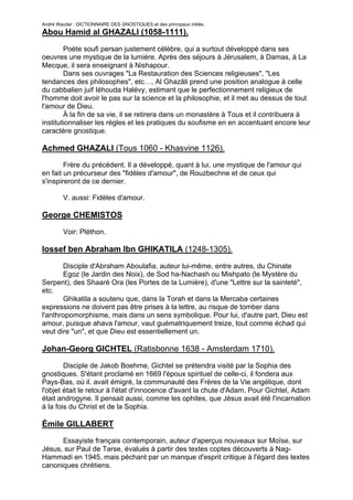 André Wautier : DICTIONNAIRE DES GNOSTIQUES et des principaux initiés.
Abou Hamid al GHAZALI (1058-1111).

        Poète soufi persan justement célèbre, qui a surtout développé dans ses
oeuvres une mystique de la lumière. Après des séjours à Jérusalem, à Damas, à La
Mecque, il sera enseignant à Nishapour.
        Dans ses ouvrages "La Restauration des Sciences religieuses", "Les
tendances des philosophes", etc…, Al Ghazâli prend une position analogue à celle
du cabbalien juif Iéhouda Halévy, estimant que le perfectionnement religieux de
l'homme doit avoir le pas sur la science et la philosophie, et il met au dessus de tout
l'amour de Dieu.
        À la fin de sa vie, il se retirera dans un monastère à Tous et il contribuera à
institutionnaliser les règles et les pratiques du soufisme en en accentuant encore leur
caractère gnostique.

Achmed GHAZALI (Tous 1060 - Khasvine 1126).
        Frère du précédent. Il a développé, quant à lui, une mystique de l'amour qui
en fait un précurseur des "fidèles d'amour", de Rouzbechne et de ceux qui
s'inspireront de ce dernier.

         V. aussi: Fidèles d'amour.

George CHEMISTOS

         Voir: Pléthon.

Iossef ben Abraham Ibn GHIKATILA (1248-1305).
       Disciple d'Abraham Aboulafia, auteur lui-même, entre autres, du Chinate
       Egoz (le Jardin des Noix), de Sod ha-Nachash ou Mishpato (le Mystère du
Serpent), des Shaaré Ora (les Portes de la Lumière), d'une "Lettre sur la sainteté",
etc.
       Ghikatila a soutenu que, dans la Torah et dans la Mercaba certaines
expressions ne doivent pas être prises à la lettre, au risque de tomber dans
l'anthropomorphisme, mais dans un sens symbolique. Pour lui, d'autre part, Dieu est
amour, puisque ahava l'amour, vaut guématriquement treize, tout comme échad qui
veut dire "un", et que Dieu est essentiellement un.

Johan-Georg GICHTEL (Ratisbonne 1638 - Amsterdam 1710).

        Disciple de Jakob Boehme, Gichtel se prétendra visité par la Sophia des
gnostiques. S'étant proclamé en 1669 l'époux spirituel de celle-ci, il fondera aux
Pays-Bas, où il. avait émigré, la communauté des Frères de la Vie angélique, dont
l'objet était le retour à l'état d'innocence d'avant la chute d'Adam. Pour Gichtel, Adam
était androgyne. Il pensait aussi, comme les ophites, que Jésus avait été l'incarnation
à la fois du Christ et de la Sophia.

Émile GILLABERT
      Essayiste français contemporain, auteur d'aperçus nouveaux sur Moïse, sur
Jésus, sur Paul de Tarse, évalués à partir des textes coptes découverts à Nag-
Hammadi en 1945, mais péchant par un manque d'esprit critique à l'égard des textes
canoniques chrétiens.


                                                                                    119
 
