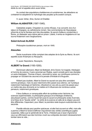 André Wautier : DICTIONNAIRE DES GNOSTIQUES et des principaux initiés.
étoile du soir et appelée alors aussi Ishtar.

        Au contact des populations chaldéennes et sumériennes, les akkadiens se
civilisèrent et adoptèrent la mythologie des peuples qu'ils avaient conquis.

         V. aussi: Ishtar, Sine, Sumer et Chaldée

William ALABASTER (1567-1540).

       Cabbaliste anglais. Chapelain du comte d'Essex, il se convertit, lors d'un
séjour en Espagne, au catholicisme romain. Ses commentaires de l'Apocalypse
johannite et de la Genèse sont très discutables. Ils seront d'ailleurs condamnés à
Rome, où Alabaster sera même jeté en prison. Libéré, il rentra en Angleterre et il se
tourna finalement vers l'anglicanisme.

Saïed Achnad ALAOUI

         Philosophe duodéciman persan, mort en 1645.

Alaouites

      Secte musulmane chiïte comptant des adeptes de la Syrie au Maroc. Ils sont
appelés aussi Ansariyas ou Nouçayris.

         V. aussi: Nazoréens, Noucayris.

ALBERT le Grand (1193-1200).
       Dominicain allemand, Albert de Bollstadt, dit le Grand, fut magiste, théologien
et homme de science. Il sera canonisé par l'Eglise, ayant compté parmi ses disciples
un autre théologien, Thomas d’Aquin, canonisé lui aussi, qui contribuera comme lui
propager en Occident les oeuvres et la pensée d'Aristote et d'Augustin.

      N'étant pas dualiste, Albert le Grand ne saurait non plus être considéré
comme gnostique, mais ne peut néanmoins être passé sous silence, car il pratiqua
notamment l'astrologie et l'alchimie, s'illustrant en ces arts au point de passer pour
un maître des plus éminents en la matière et il influencera de nombreux autres
penseurs, notamment gnostiques.

        Il fera d'ailleurs un remarquable effort de synthèse entre l'alchimie, les
sciences expérimentales, la philosophie grecque et la théologie chrétienne,
aboutissant parfois, comme l'avait fait aussi le savant et philosophe arabe Averroès,
à la thèse de la "double vérité" : la vérité de la science et celle de la religion peuvent
être différentes. Cependant, pour Albert, la première reste toujours subordonnée à la
seconde.

      Pareille attitude peut paraître spécieuse, et elle l'est souvent en effet, mais elle
a permis à Albert le Grand d'affirmer impunément des vérités scientifiques jugées
suspectes, telles que la sphéricité de la Terre, n'hésitant pas à taxer d'ignorance
ceux qui affirmaient que des hommes vivant aux antipodes devraient nécessairement
tomber dans le vide...


Albigeois
                                                                                         12
 
