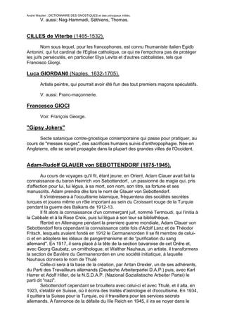 André Wautier : DICTIONNAIRE DES GNOSTIQUES et des principaux initiés.
         V. aussi: Nag-Hammadi, Séthiens, Thomas.


CILLES de Viterbe (1465-1532).
        Nom sous lequel, pour les francophones, est connu l'humaniste italien Egidb
Antonini, qui fut cardinal de l'Eglise catholique, ce qui ne l'empchora pas de protéger
les juifs persécutés, en particulier Elya Levita et d'autres cabbalistes, tels que
Francisco Giorgi.

Luca GIORDAN0 (Naples, 1632-1705).
         Artiste peintre, qui pourrait avoir été l'un des tout premiers maçons spéculatifs.

         V. aussi: Franc-maçonnerie.

Francesco GIOCI

         Voir: François George.

"Gipsy Jokers"
      Secte satanique contre-gnostique contemporaine qui passe pour pratiquer, au
cours de "messes rouges", des sacrifices humains suivis d'anthropophagie. Née en
Angleterre, elle se serait propagée dans la plupart des grandes villes de l'Occident.


Adam-Rudolf GLAUER von SEBOTTENDORF (1875-1945).

         Au cours de voyages qu'il fit, étant jeune, en Orient, Adam Clauer avait fait la
connaissance du baron Heinrich von Sebottendorf, un passionné de magie qui, pris
d'affection pour lui, lui légua, à sa mort, son nom, son titre, sa fortune et ses
manuscrits. Adam prendra dès lors le nom de Glauer von Sebottendorf.
         Il s'intéressera à l'occultisme islamique, fréquentera des sociétés secrètes
turques et jouera même un rôle important au sein du Croissant rouge de la Turquie
pendant la guerre des Balkans de 1912-13.
         Il fit alors la connaissance d'un commerçant juif, nommé Termoudi, qui l'initia à
la Cabbale et à la Rose Croix, puis lui légua à son tour sa bibliothèque.
         Rentré en Allemagne pendant la premiere guerre mondiale, Adam Clauer von
Sebottendorf fera cependant la connaissance cette fois d'Adolf Lanz et de Théodor
Fritsch, lesquels avaient fondé en 1912 le Cermanenorden Il se fit membre de celui-
ci et en adoptera les idéaux de pangermanisme et de "purification du sang
allemand". En 1917, il sera placé à la tête de la section bavaroise de cet Ordre et,
avec Georg Gaubatz, un ornithologue, et Walther Nauhaus, un artiste, il transformera
la section de Bavière du Germanenorden en une société initiatique, à laquelle
Nauhaus donnera le nom de Thulé
         Celle-ci sera à la base de la création, par Antan Drexler, un de ses adhérents,
du Parti des Travailleurs allemands (Deutsche Arbeiterpartei D.A.P.) puis, avec Karl
Harrer et Adolf Hitler, de la N.S.D.A.P. (Nazional Sozialistische Arbeiter Partei) le
parti dit "nazi".
         Sebottendorf cependant se brouillera avec celui-ci et avec Thulé, et il alla, en
1923, s'établir en Suisse, où il écrira des traités d'astrologie et d'occultisme. En 1934,
il quittera la Suisse pour la Turquie, où il travaillera pour les services secrets
allemands. À l'annonce de la défaite du IIIe Reich en 1945, il ira se noyer dans le

                                                                                       120
 