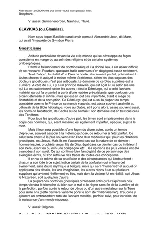 André Wautier : DICTIONNAIRE DES GNOSTIQUES et des principaux initiés.
Bosphore.

         V. aussi: Germanenorden, Nauhaus, Thulé.

CLAVKIAS (ou Glaukias).

       Nom sous lequel Basilide parait avoir connu à Alexandrie Jean, dit Mare,
qui avait l'interprète de Syméon Pierre.

Gnosticisme

        Attitude particulière devant la vie et le monde qui se développa de façon
consciente en marge ou au sein des religions et de certains systèmes
philosophiques.
        Parmi le foisonnement de doctrines auquel il a donné lieu, il est assez difficile
de se retrouver. Pourtant, quelques traits communs s'en dégagent assez nettement.
        Tout d'abord, la réalité d'un Dieu de bonté, absolument parfait, préexistant à
toutes choses et auquel la notion même d'existence, selon les plus sagaces des
docteurs gnostiques, n'est pas adéquate. Le domaine de ce Dieu suprême est la
Lumière. A côté de Lui, il y a un principe mauvais, qui est égal à Lui selon les uns,
qui Lui est subordonné selon les autres : c'est le Démiurge, qui a créé l'univers
matériel ou qui l'a organisé à partir d'une matière préexistante, que quelques uns
croient éternelle et infinie, mais qui est en tout cas imparfaite, étant le siège de
l'instabilité et de la corruption. Ce Démiurge, qui est aussi la plupart du temps
considéré comme le Prince de ce monde mauvais, est assez souvent assimilé au
Jéhovah de la Bible hébraïque, voire au Diable, et il porte alors, assez souvent aussi,
les noms de Ialdabaoth, de Saclas ou de Samaël : son domaine est en tout cas celui
des Ténèbres.
        Pour tous les gnostiques, d'autre part, les âmes sont emprisonnées dans le
corps des hommes, qui, étant matériel, est également imparfait, opaque, sujet à la
mort.
        Mais il leur sera possible, d'une façon ou d'une autre, après un temps
d'épreuve, souvent associé à la métempsychose, de retourner à l'état parfait. Ce
salut sera effectué le plus souvent avec l'aide d'un médiateur qui, pour les chrétiens
gnostiques, est Jésus. Mais ils ne s'accordent pas sur la nature de ce dernier :
homme inspiré, prophète, ange, fils de Dieu, égal dans ce dernier cas ou inférieur à
son Père, ayant eu ou non une compagne, etc... les opinions les plus variées ont été
avancées à son sujet. Ce qui confirme bien l'ambigüité de ce personnage des
évangiles écrits, où l'on retrouve des traces de toutes ces conceptions.
        Il en va de même de sa crucifixion et des circonstances qui l'entourèrent :
chacun a son idée à ce sujet, indice certain de la confusion qui entoura cet
événement, sans doute mythique à l'origine, mais qui sera "humanisé" et auquel on
appliquera des détails, les uns imaginaires, les autres repris à un ou plusieurs
supplices qui avaient réellement eu lieu, mais dont la victime fut en réalité, soit Jésus
le Nazaréen, soit quelqu'un d'autre.
        La plupart des doctrines gnostiques professent enfin qu'à l'expiration des
temps viendra le triomphe du bien sur le mal et le règne sans fin de la Lumière et de
la perfection, parfois après le retour de Jésus ou d'un autre médiateur sur la Terre
pour mille ans (cette dernière variante porte le nom de "millénarisme"). D'aucuns y
ajoutent un embrasement total de l'univers matériel, parfois: suivi, pour certains, de
la naissance d'un monde nouveau.

         V. aussi: Origines.

Comte Eugène GOBLET d'ALVIELLA (Bruxelles, 1846 - 1925).
                                                                                     121
 