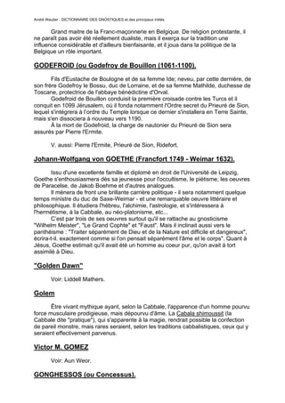 André Wautier : DICTIONNAIRE DES GNOSTIQUES et des principaux initiés.


       Grand maitre de la Franc-maçonnerie en Belgique. De religion protestante, il
ne paraît pas avoir été réellement dualiste, mais il exerça sur la tradition une
influence considérable et d'ailleurs bienfaisante, et il joua dans la politique de la
Belgique un rôle important.

GODEFROID (ou Godefroy de Bouillon (1061-1100).

       Fils d'Eustache de Boulogne et de sa femme Ide; neveu, par cette dernière, de
son frère Godefroy le Bossu, duc de Lorraine, et de sa femme Mathilde, duchesse de
Toscane, protectrice de l'abbaye bénédictine d'Orval.
       Godefroid de Bouillon conduisit la première croisade contre les Turcs et il
conquit en 1099 Jérusalem, où il fonda notamment l'Ordre secret du Prieuré de Sion,
lequel s'intégrera à l’ordre du Temple lorsque ce dernier s'installera en Terre Sainte,
mais s'en dissociera à nouveau vers 1190.
       À la mort de Godefroid, la charge de nautonier du Prieuré de Sion sera
assurés par Pierre l'Ermite.

         V. aussi: Pierre l'Ermite, Prieuré de Sion, Ridefort.

Johann-Wolfgang von GOETHE (Francfort 1749 - Weimar 1632).
       Issu d'une excellente famille et diplomé en droit de l'Université de Leipzig,
Goethe s'enthousiasmera dès sa jeunesse pour l'occultisme, le piétisme, les oeuvres
de Paracelse, de Jakob Boehme et d'autres analogues.
       Il mènera de front une brillante carrière politique - il sera notamment quelque
temps ministre du duc de Saxe-Weimar - et une remarquable oeuvre littéraire et
philosophique. Il étudiera l'hébreu, l'alchimie, l'astrologie, et s'intéressera à
l'hermétisme, à la Cabbale, au néo-platonisme, etc...
       C’est par trois de ses oeuvres surtout qu'il se rattache au gnosticisme
"Wilhelm Meister", "Le Grand Cophte" et "Faust". Mais il inclinait aussi vers le
panthéisme : "Traiter séparément de Dieu et de la Nature est difficile et dangereux",
écrira-t-il. exactement comme si l'on pensait séparément l'âme et le corps". Quant à
Jésus, Goethe estimait qu'il avait été un homme au coeur pur, qu'on avait à tort
assimilé à Dieu.

"Golden Dawn"

         Voir: Liddell Mathers.

Golem
       Être vivant mythique ayant, selon la Cabbale, l'apparence d'un homme pourvu
force musculaire prodigieuse, mais dépourvu d'âme. La Cabala shimoussit (la
Cabbale dite "pratique"), qui s'apparente à la magie, rendrait possible la confection
de pareil monstre, mais rares seraient, selon les traditions cabbalistiques, ceux qui y
seraient effectivement parvenus.

Victor M. GOMEZ

         Voir: Aun Weor.

GONGHESSOS (ou Concessus).

                                                                                    122
 