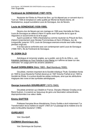 André Wautier : DICTIONNAIRE DES GNOSTIQUES et des principaux initiés.
Voir: Eugnoste.

Ferdinand de GONZAGUE (1507-1575).

       Nautonier de l'Ordre du Prieuré de Sion, qui fut déposé par un convent réuni à
Turin en 1556 et remplacé en cette qualité par Michel de Nostre-Dame, dit
Nostradamus, auquel succédera Louis de Gonzague, duc de Nevers.

Louis de GONZAGUE (1539-1595).
       Devenu duc de Nevers par son mariage en 1565 avec Henriette de Clève,
Louis de Gonzague se ralliera à Henri IV après avoir fait partie de la Ligue et
négociera un accord entre le roi et le pape.
       Ayant succédé en 1566 à Nostradamus comme nautonier du Prieuré de Sion,
d'abord conjointement avec Nicolas Frommenteau et Henri d'Orléans, duc de
Longueville, jusqu'en 1575, Louis de Gonzague exercera ensuite seul cette charge
pendant vingt ans.
       Il ne faut pas le confondre avec son contemporain saint Louis de Gonzague
(1568-1591), fils de Ferdinand de Gonzague.

W. GORN OLD
      Astrologue et romancier anglais, qui a publié, vers la fin du XIXe s., une
Kabalistic Astrology ou Your Fortune in your Name où il affirme se baser sur des
méthodes "en usage parmi les anciens cabaliens".

Rudolf GORSLEBEN (Metz 1883 - Bad Homburg 1930).
      Occultiste, membre important de la Société initiatique Thulé, Goreleben fonda
en 1920 la revue Deutsche Freiheit devenue en 1927 Arische Freiheit et en 1925 la
Société de l'Edda. Il a surtout étudié les eddas nordiques, ainsi que les attributions
magiques des runes et des symboles astrologiques.


George Ivanovitch GOURDJIEFF (1872-1949).

      Occultiste arménien qui s'établit en France. Disciple d'Aleister Crowley et de
René Guénon, il a exercé sur beaucoup de gens une fascination extraordinaire,
disproportionniée à sa valeur réelle.

Emmy GUITTES

       Poétesse française férue d'ésotérisme, Emmy Guittès a écrit notamment "La
Transformation de la matière en esprit" (1957) et "Le passage de la matière à la vie
selon le Bouddha Gautama" (1966).

GURDJIEFF
         Voir: Gourdjieff.

CUZMAN (Dominique de).
         Voir: Dominique de Guzman,

                                                                                   123
 