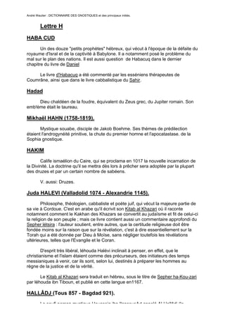 André Wautier : DICTIONNAIRE DES GNOSTIQUES et des principaux initiés.


         Lettre H
HABA CUD

       Un des douze "petits prophètes" hébreux, qui vécut à l'époque de la défaite du
royaume d'Isral et de la captivité à Babylone. Il a notamment posé le problème du
mal sur le plan des nations. Il est aussi question de Habacuq dans le dernier
chapitre du livre de Daniel

     Le livre d'Habacuq a été commenté par les esséniens thérapeutes de
Coumrâne, ainsi que dans le livre cabbalistique du Sahir.

Hadad
     Dieu chaldéen de la foudre, équivalent du Zeus grec, du Jupiter romain. Son
emb!ème était le taureau.

Mikhaël HAHN (1758-1819).
       Mystique souabe, disciple de Jakob Boehme. Ses thèmes de prédilection
étaient l'androgynéité prinitive, la chute du premier homne et l'apocatastase. de la
Sophia gnostique.

HAKIM

       Calife ismaélion du Caire, qui se proclama en 1017 la nouvelle incarnation de
la Divinité. La doctrine qu'il se mettra dès lors à prêcher sera adoptée par la plupart
des druzes et par un certain nombre de sabéens.

         V. aussi: Druzes.

Juda HALEVI (Valladolid 1074 - Alexandrie 1145).
        Philosophe, théologien, cabbaliste et poète juif, qui vécut la majeure partie de
sa vie à Cordoue. C'est en arabe qu'il écrivit son Kitab al Khazari où il raconte
notamnent comment le Kakhan des Khazars se convertit au judaïsme et fit de celui-ci
la religion de son peuple ; mais ce livre contient aussi un commentaire approfondi du
Sepher létsira : l'auteur soutient, entre autres, que la certitude religieuse doit être
fondée moins sur la raison que sur la révélation, c'est à dire essentiellement sur la
Torah qui a été donnée par Dieu à Moïse, sans négliger toutefois les révélations
ultérieures, telles que l'Evangile et le Coran.

        D'esprit très libéral, léhouda Halévi inclinait à penser, en effet, que le
christianisme et l'islam étaient comme des précurseurs, des initiateurs des temps
messianiques à venir, car ils sont, selon lui, destinés à préparer les hommes au
règne de la justice et de la vérité.

       Le Kitab al Khazari sera traduit en hébreu, sous le titre de Sepher ha-Kou-zari
par léhouda ibn Tiboun, et publié en cette langue en1167.

HALLÂDJ (Tous 857 - Bagdad 921).
         Le soufi persan mystique Houssein ibn Ilansour fut appelé Al-Hallâdj (le
                                                                                       124
 