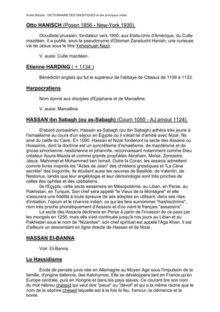 André Wautier : DICTIONNAIRE DES GNOSTIQUES et des principaux initiés.


Otto HANISCH (Posen 1856 - New-York 1930).
       Occultiste prussien, fondateur vers 1900, aux Etats-Unis d'Amérique, du Culte
mazdéen. Il a publié, sous le pseudonyme d'Otoman Zaradusht Hanish, une curieuse
vie de Jésus sous le titre Yehoshuah Nazir.

         V. aussi: Culte mazdéen.

Etienne HARDING ( + 1134 )

         Bénédictin anglais qui fut le supérieur de l'abbaye de Ctteaux de 1109 à 1133.

Harpocratiens

         Nom donné aux disciples d'Epiphane et de Marcelline.

         V. aussi: Marcelline.

HASSAN ibn Sabagh (ou as-Sabagh) (Coum 1050 - AJ.amout 1124).

         D'abord zoroastrien, Hassan as-Sabagh (ou ibn Sabagh) adhéra très jeune à
l'ismaélisme au cours d'un séjour en Égypte où il s'était lié d'amitié avec Nizar, fils
ainé du calife du Caire. En 1090, Hassan et Nizar fonderont la secte des Assacis ou
Hosseinis, dont la doctrine est un syncrétisme d'ismaélisme, de mazdéisme et de
gnose simonienne, nestorienne et johannite, reconnaissant notamment comme Dieu
créateur Aoura-Mazda et comme grands prophètes Abraham, Moïse, Zoroastre,
Jésus, Mahomet et Mohammed ben Ismaïl. Outre la Coran, les assacis admettent
comme livres inspirés les "Actes de Jean" des chrétiens gnostiques et "La Cène
secrète" des bogomils. Ils étudient aussi les oeuvres de Basilide, de Valentin, de
Nestorius, tandis que leur angélologie et leur démonologie sont très proches de
celles des ophites et des cabbaliens.
         0e l'Egypts, cette secte essaimera en Mésopotamie, au Liban, en Perse, au
Pakhistan, en Turquie. Son chef sera appelé "le Vieux de la Montagne" et elle
s'assurera une fidélité à toute épreuve de ses adeptes en utilisant, dans ses rites
d'initiation, l'opium et le chanvre indien, ce qui les fera surnommer "hashischnins",
nom très proche phonétiquement d'Assacis et d'où vient le français "assassins".
         La secte des Assacis déclinera en Perse à partir de l'invasion de ce pays par
les mongols en 1256, mais elle s'est continuée jusqu'à nos jours au Liban et au
Pakhistan sous le nom de "Nizanites": son chef spirituel est appelé l'Aga Khan. Il est
d'ailleurs un descendant en ligne directe de Hassan et de Nizar.

HASSAN El-BANNA
         Voir: El-Banna.

Le Hassidisme
       Ecole de pensée juive née en Allemagne au Moyen Age sous l'impulsion de la
famille, d'origine italienne, des Kalonymos. Elle se développera tant en France qu'en
Europe centrale, puis en Hongrie et dans les pays slaves. Ce courant tire son nom
du mot hébreu chassid qui veut dire "pieux" ou "dévot" et qui a la même racine que le
nom de la séphire chésed laquelle est à la fois le feu, l'amour, la clémence et la
bonté.
                                                                                    126
 