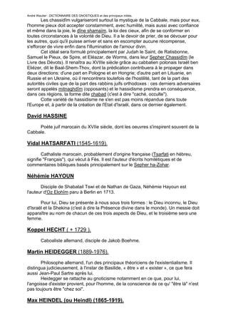 André Wautier : DICTIONNAIRE DES GNOSTIQUES et des principaux initiés.
        Les chassidîm vulgariseront surtout la mystique de la Cabbale, mais pour eux,
l'homme pieux doit accepter constamment, avec humilité, mais aussi avec confiance
et même dans la joie, le dîne shamaïm, la loi des cieux, afin de se conformer en
toutes circonstances à la volonté de Dieu. Il a le devoir de prier, de se dévouer pour
les autres, quoi qu'il puisse arriver et sans en escompter aucune récompense,
s'efforcer de vivre enfin dans l'illumination de l'amour divin.
        Cet idéal sera formulé principalement par Judah le Saint, de Ratisbonne,
Samuel le Pieux, de Spire, et Eléazar, de Worms, dans leur Sepher Chassidîm (le
Livre des Dévots). Il renaîtra au XVIIIe siècle grâce au cabbalien polonais Israël ben
Eliézer, dit le Baal-Shem-Thov, dont la prédication contribuera à le propager dans
deux directions: d'une part en Pologne et en Hongrie; d'autre part en Lituanie, en
Russie et en Ukraine, où il rencontrera toutefois de l'hostilité, tant de la part des
autorités civiles que de la part des rabbins juifs orthodoxes : ces derniers adversaires
seront appelés mitnaghdîm (opposants) et le hassidisme prendra en conséquence,
dans ces régions, la forme dite chabad (c'est à dire "caché, occulte").
        Cotte variété de hassidisme ne s'en est pas moins répandue dans toute
l'Europe et, à partir de la création de l'Etat d'Israël, dans ce dernier également.

David HASSINE
     Poète juif marocain du XVIIe siècle, dont les oeuvres s'inspirent souvent de la
Cabbale.

Vidal HATSARFATI (1545-1619).

        Cathaliste marocain, probablement d'origine française (Tsarfati en hébreu,
signifie "Français"), qui vécut à Fès. Il est l'auteur d'écrits homilétiques et de
commentaires bibliques basés principalement sur le Sepher ha-Zohar.

Néhémie HAYOUN
       Disciple de Shabatail Tswi et de Nathan de Gaza, Néhémie Hayoun est
l'auteur d'Oz Elohîm paru à Berlin en 1713.

       Pour lui, Dieu se présente à nous sous trois formes : le Dieu inconnu, le Dieu
d'Israël et la Shekina (c'est à dire la Présence divine dans le monde). Un messie doit
apparaître au nom de chacun de ces trois aspects de Dieu, et le troisième sera une
femme.

Koppel HECHT ( + 1729 ).

         Caboaliste allemand, disciple de Jakob Boehme.

Martin HEIDEGGER (1889-1976).

       Philosophe allemand, l'un des principaux théoriciens de l'existentialisme. Il
distingua judicieusement, à l'instar de Basilide, « être » et « exister », ce que fera
aussi Jean-Paul Sartre après lui.
       Heidegger se rattache au gnoticisme notamment en ce que, pour lui,
l'angoisse d'exister provient, pour l'homme, de la conscience de ce qu' "être là" n'est
pas toujours être "chez soi".

Max HEINDEL (ou Heindl) (1865-1919).

                                                                                     127
 